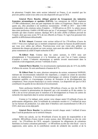 – 246 – 
de pérenniser l’emploi dans notre secteur industriel en France, il est essentiel que les 
pouvoirs publics soient à nos côtés avec des dispositifs tels que le CICE. 
Général Pierre Bourlot, délégué général du Groupement des industries 
françaises aéronautiques et spatiales (GIFAS). Les entreprises du GIFAS emploient 
177 000 collaborateurs, dont une part importante de cadres et d’ingénieurs. Depuis trois ou 
quatre ans, elles procèdent à de nombreux recrutements : 15 000 en 2013 – dont 6 000 
correspondent à des créations nettes d’emplois –, 10 000 prévus en 2014. Le salaire moyen 
dans notre profession s’établit à 48 000 euros par an. C’est pourquoi l’impact du CICE y est 
moindre que dans d’autres secteurs. Quelque 80 % de notre chiffre d’affaires provient de 
l’export, alors que nous avons 70 % de nos effectifs en France. Il s’agit d’un personnel très 
qualifié et difficilement délocalisable. 
M. Éric Alauzet. Comment votre secteur utilise-t-il les 170 millions d’euros du 
CICE ? Vous avez expliqué que ce montant compensait à peine les hausses de prélèvements 
que vous avez subies par ailleurs. Pourrions-nous avoir une vision plus globale non 
seulement des charges qui pèsent sur votre secteur, mais aussi des aides dont il bénéficie – je 
pense notamment au crédit d’impôt recherche (CIR) ? 
M. Gilbert Font. Comme dans les autres secteurs, le CICE nous sert 
principalement à l’investissement et à la formation, qui sont l’un et l’autre créateurs 
d’emplois à terme. L’industrie aéronautique et spatiale investit massivement dans la 
recherche et développement, environ 7 milliards d’euros. 
Général Pierre Bourlot. Ces investissements représentent plus de 14 % du chiffre 
d’affaires du secteur. Ils sont autofinancés à hauteur de 8 %. 
M. Gilbert Font. En outre, plusieurs entreprises du secteur, notamment SAFRAN, 
réalisent des investissements industriels très importants, y compris en créant de nouvelles 
usines ou implantations. L’investissement technologique est créateur d’emplois pérennes 
hautement qualifiés et s’accompagne d’actions de formation et de développement des 
compétences. Nous croyons beaucoup à ce cercle vertueux. Les dispositifs tels que le CICE 
contribuent à la qualité de nos décisions d’investissement. 
Notre profession bénéficie d’environ 500 millions d’euros au titre du CIR. Elle 
souhaite vivement la pérennisation du dispositif, qui a été reconduit au fil des années. Le 
CIR a été un levier puissant pour le maintien et le développement en France de centres de 
recherche très importants dans le secteur aéronautique et spatial. 
Comme je l’ai indiqué, notre secteur verse chaque année 5,9 milliards d’euros de 
prélèvements obligatoires, dont 3,6 milliards de cotisations sociales et 1,7 milliard de taxes 
sur les facteurs de production. Les aides dont il bénéficie sont essentiellement le CIR et le 
CICE, dont nous avons déjà parlé. 
Général Pierre Bourlot. La profession investit chaque année 1 milliard d’euros 
dans l’outil de production sur le territoire français. 
Selon nos calculs, sur les 40 milliards d’euros du pacte de responsabilité et de 
solidarité, 400 millions d’euros iraient à notre secteur, dont 300 millions au titre du volet 
social – les 170 millions du CICE, auxquels s’ajouteront les allégements de cotisations 
familiales et d’autres cotisations patronales – et 100 millions au titre du volet fiscal – avec la 
suppression, entre autres, de la contribution sociale de solidarité des sociétés et de la 
 