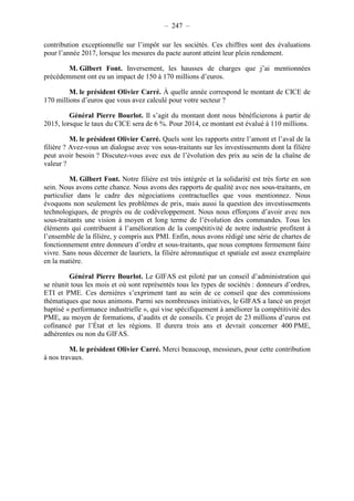 – 247 – 
contribution exceptionnelle sur l’impôt sur les sociétés. Ces chiffres sont des évaluations 
pour l’année 2017, lorsque les mesures du pacte auront atteint leur plein rendement. 
M. Gilbert Font. Inversement, les hausses de charges que j’ai mentionnées 
précédemment ont eu un impact de 150 à 170 millions d’euros. 
M. le président Olivier Carré. À quelle année correspond le montant de CICE de 
170 millions d’euros que vous avez calculé pour votre secteur ? 
Général Pierre Bourlot. Il s’agit du montant dont nous bénéficierons à partir de 
2015, lorsque le taux du CICE sera de 6 %. Pour 2014, ce montant est évalué à 110 millions. 
M. le président Olivier Carré. Quels sont les rapports entre l’amont et l’aval de la 
filière ? Avez-vous un dialogue avec vos sous-traitants sur les investissements dont la filière 
peut avoir besoin ? Discutez-vous avec eux de l’évolution des prix au sein de la chaîne de 
valeur ? 
M. Gilbert Font. Notre filière est très intégrée et la solidarité est très forte en son 
sein. Nous avons cette chance. Nous avons des rapports de qualité avec nos sous-traitants, en 
particulier dans le cadre des négociations contractuelles que vous mentionnez. Nous 
évoquons non seulement les problèmes de prix, mais aussi la question des investissements 
technologiques, de progrès ou de codéveloppement. Nous nous efforçons d’avoir avec nos 
sous-traitants une vision à moyen et long terme de l’évolution des commandes. Tous les 
éléments qui contribuent à l’amélioration de la compétitivité de notre industrie profitent à 
l’ensemble de la filière, y compris aux PMI. Enfin, nous avons rédigé une série de chartes de 
fonctionnement entre donneurs d’ordre et sous-traitants, que nous comptons fermement faire 
vivre. Sans nous décerner de lauriers, la filière aéronautique et spatiale est assez exemplaire 
en la matière. 
Général Pierre Bourlot. Le GIFAS est piloté par un conseil d’administration qui 
se réunit tous les mois et où sont représentés tous les types de sociétés : donneurs d’ordres, 
ETI et PME. Ces dernières s’expriment tant au sein de ce conseil que des commissions 
thématiques que nous animons. Parmi ses nombreuses initiatives, le GIFAS a lancé un projet 
baptisé « performance industrielle », qui vise spécifiquement à améliorer la compétitivité des 
PME, au moyen de formations, d’audits et de conseils. Ce projet de 23 millions d’euros est 
cofinancé par l’État et les régions. Il durera trois ans et devrait concerner 400 PME, 
adhérentes ou non du GIFAS. 
M. le président Olivier Carré. Merci beaucoup, messieurs, pour cette contribution 
à nos travaux. 
 
