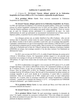 – 248 – 
Audition du 11 septembre 2014 
À 11 heures 30 : M. Gérard Vincent, délégué général de la Fédération 
hospitalière de France (FHF), et M. Yves Gaubert, responsable du pôle finances 
M. le président Olivier Carré. Nous recevons maintenant la Fédération 
hospitalière de France (FHF). 
M. Gérard Vincent, délégué général de la Fédération hospitalière de France. 
La FHF, qui représente les hôpitaux et les maisons de retraite publics, estime que l’avantage 
octroyé au secteur hospitalier commercial avec le CICE est très injuste. Compte tenu de 
l’état des finances publiques, un tel cadeau nous paraît même scandaleux ! Nous ne voyons 
pas en quoi les cliniques privées participent à la compétitivité du pays : les seuls 
établissements de santé qui participent au rayonnement international de la France sont les 
hôpitaux publics, en premier lieu les centres hospitaliers universitaires (CHU). 
Les cliniques privées ont, en réalité, bénéficié d’un effet d’aubaine : elles ont été 
incluses dans le dispositif, comme toutes les autres entreprises commerciales. La ministre 
des affaires sociales et de la santé a considéré, à juste titre, que cet avantage était injustifié. 
Cependant, contrairement à ce que le Gouvernement a alors annoncé, l’effet du CICE n’a pas 
été entièrement compensé pour le secteur public. Dans la mesure où l’enveloppe hospitalière 
votée par le Parlement par le biais de l’objectif national des dépenses d’assurance maladie 
(ONDAM) est unique, tout avantage consenti à l’un des deux secteurs l’est finalement au 
détriment de l’autre. 
En 2013, avec un taux de CICE à 4 %, le crédit d’impôt théorique du secteur privé 
s’élevait à 160 millions d’euros. Or l’ajustement tarifaire auquel il a été procédé pour 
neutraliser cet avantage n’a été que de 20 millions. Il en est donc résulté un avantage net de 
140 millions. Il s’agit d’une moins-value de recette pour l’État, aberrante dans le contexte 
actuel. 
En 2014, le phénomène s’est aggravé. Avec un taux de CICE passé à 6 %, le crédit 
d’impôt théorique a été estimé à 240 millions d’euros. Or l’ajustement tarifaire n’a été que 
de 37 millions d’euros, ce qui fait un avantage net pour le secteur privé de 203 millions 
d’euros. Pour les années 2013 et 2014, les cliniques commerciales ont donc obtenu un 
avantage fiscal de 343 millions d’euros. Dès lors que le Gouvernement lui-même estimait cet 
avantage injustifié et qu’il avait décidé de le neutraliser, il aurait fallu le neutraliser 
totalement. Telle est la position de la FHF, sachant qu’il existe un écart relativement 
important, de 1,5 point, entre la croissance naturelle des charges hospitalières à effectifs 
constants – estimée par le ministère des finances à 3,5 % – et la progression de l’ONDAM 
voté par le Parlement – qui s’établit à environ 2 %. 
M. le président Olivier Carré. Le taux calculé par Bercy est-il bien celui de la 
croissance naturelle des besoins ? 
M. Gérard Vincent. Non, des charges, c’est-à-dire des dépenses. 
M. le président Olivier Carré. De quel pourcentage augmente la demande de 
soins ? En regard, comment les ressources évoluent-elles ? Êtes-vous obligés de consentir 
des efforts de productivité pour faire face à la croissance des besoins tout en respectant les 
plafonds de dépenses autorisées ? 
 