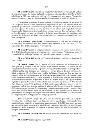 – 249 – 
M. Gérard Vincent. Nous devons en effet faire des efforts de productivité. Le taux 
de croissance naturel des charges à effectifs constants est estimé par Bercy à 3,5 %, le chiffre 
calculé par la FHF étant légèrement inférieur. Ces charges sont, entre autres, l’énergie, les 
contrats d’assurance, les repas. Quant aux effectifs hospitaliers, en réalité, ils diminuent. 
S’agissant de la demande de soins, mesurée en nombre de séjours, elle augmente de 
2 à 3 % par an. Savoir si cette augmentation est justifiée ou non, c’est un autre débat, très 
important, qui renvoie à l’évaluation de la pertinence des séjours et des actes. Nous savons 
que nous opérons des patients que nous ne devrions pas opérer. Cela se produit d’ailleurs 
beaucoup plus fréquemment dans les cliniques commerciales que dans les hôpitaux publics, 
où les chirurgiens ne sont pas rémunérés à l’acte. Nous disposons de statistiques qui 
montrent des différences très fortes entre départements en ce qui concerne la prévalence des 
actes chirurgicaux. 
M. le président Olivier Carré. Les représentants de la FHP nous ont expliqué que 
la croissance des dépenses dans leur secteur était inférieure à celle de l’ONDAM. Ils 
parviennent donc à réaliser des gains de productivité. 
M. Gérard Vincent. C’est également notre cas, sinon nous serions tous en déficit ! 
Or le déficit des hôpitaux publics n’est pas excessif – c’est presque « l’épaisseur du trait » : il 
s’est établi à 340 millions d’euros en 2013, dernière année connue à ce stade. 
M. le président Olivier Carré. Y compris l’Assistance publique — Hôpitaux de 
Paris (AP-HP) ? 
M. Gérard Vincent. Oui, il s’agit du déficit de l’ensemble des établissements de 
santé publics, y compris l’AP-HP, qui est notre premier adhérent. Ce déficit est très 
concentré : la situation financière de quarante à cinquante établissements en explique 80 %. 
L’hôpital public n’est donc pas un « bateau ivre » : il est géré, sa dépense est tenue. Son 
déficit représente 0,5 à 0,6 % de son « chiffre d’affaires ». Encore une fois, ce n’est pas 
excessif, même si c’est toujours trop. Ce déficit a d’ailleurs tendance à croître, et cela risque 
d’être le cas cette année encore. Le seul moyen de le réduire est de faire des économies sur 
les achats et des économies de personnel. L’enjeu de l’hôpital public, c’est d’y parvenir sans 
dégrader la qualité des soins ni porter atteinte aux conditions de travail, ces deux aspects 
étant liés pour partie. Cette politique est déjà menée depuis plusieurs années et va être 
poursuivie, malgré des tensions sociales de plus en plus fortes : lorsque les directeurs 
d’hôpitaux remettent en cause les dispositions excessivement avantageuses contenues dans 
les accords de réduction du temps de travail signés en 2002, parfois sous la pression du 
gouvernement de l’époque, cela tangue beaucoup dans les établissements. Et si les directeurs 
ne sont pas soutenus, ils ne peuvent pas aller jusqu’au bout. 
Dans ce contexte, l’impact du CICE n’est évidemment pas neutre. Je le répète : 
l’avantage de 343 millions d’euros sur deux ans octroyé aux cliniques commerciales nous 
paraît totalement injustifié. Je suppose que les représentants de la FHP que vous avez reçus 
ont invoqué la dureté des temps et les difficultés croissantes du métier, ce que l’on peut 
comprendre. Mais il convient de rappeler à combien s’élève le taux de rentabilité des 
cliniques commerciales. 
M. le président Olivier Carré. Du fait de leur statut commercial, elles paient des 
impôts. 
M. Gérard Vincent. Espérons-le, en effet ! 
 