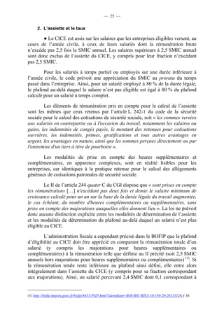 — 25 — 
2. L’assiette et le taux 
● Le CICE est assis sur les salaires que les entreprises éligibles versent, au 
cours de l’année civile, à ceux de leurs salariés dont la rémunération brute 
n’excède pas 2,5 fois le SMIC annuel. Les salaires supérieurs à 2,5 SMIC annuel 
sont donc exclus de l’assiette du CICE, y compris pour leur fraction n’excédant 
pas 2,5 SMIC. 
Pour les salariés à temps partiel ou employés sur une durée inférieure à 
l’année civile, le code prévoit une appréciation du SMIC au prorata du temps 
passé dans l’entreprise. Ainsi, pour un salarié employé à 80 % de la durée légale, 
le plafond au-delà duquel le salaire n’est pas éligible est égal à 80 % du plafond 
calculé pour un salarié à temps complet. 
Les éléments de rémunération pris en compte pour le calcul de l’assiette 
sont les mêmes que ceux retenus par l’article L. 242-1 du code de la sécurité 
sociale pour le calcul des cotisations de sécurité sociale, soit « les sommes versées 
aux salariés en contrepartie ou à l'occasion du travail, notamment les salaires ou 
gains, les indemnités de congés payés, le montant des retenues pour cotisations 
ouvrières, les indemnités, primes, gratifications et tous autres avantages en 
argent, les avantages en nature, ainsi que les sommes perçues directement ou par 
l'entremise d'un tiers à titre de pourboire ». 
Les modalités de prise en compte des heures supplémentaires et 
complémentaires, en apparence complexes, sont en réalité lisibles pour les 
entreprises, car identiques à la pratique retenue pour le calcul des allégements 
généraux de cotisations patronales de sécurité sociale. 
Le II de l’article 244 quater C du CGI dispose que « sont prises en compte 
les rémunérations […] n'excédant pas deux fois et demie le salaire minimum de 
croissance calculé pour un an sur la base de la durée légale du travail augmentée, 
le cas échéant, du nombre d'heures complémentaires ou supplémentaires, sans 
prise en compte des majorations auxquelles elles donnent lieu ». La loi ne prévoit 
donc aucune distinction explicite entre les modalités de détermination de l’assiette 
et les modalités de détermination du plafond au-delà duquel un salarié n’est plus 
éligible au CICE. 
L’administration fiscale a cependant précisé dans le BOFIP que le plafond 
d’éligibilité au CICE doit être apprécié en comparant la rémunération totale d’un 
salarié (y compris les majorations pour heures supplémentaires ou 
complémentaires) à la rémunération telle que définie au II précité (soit 2,5 SMIC 
annuels hors majorations pour heures supplémentaires ou complémentaires) (1). Si 
la rémunération totale reste inférieure au plafond ainsi défini, elle entre alors 
intégralement dans l’assiette du CICE (y compris pour sa fraction correspondant 
aux majorations). Ainsi, un salarié percevant 2,4 SMIC dont 0,1 correspondant à 
(1) http://bofip.impots.gouv.fr/bofip/8431-PGP.html?identifiant=BOI-BIC-RICI-10-150-20-20131126,§ 30. 
 