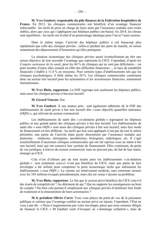 – 250 – 
M. Yves Gaubert, responsable du pôle finances de la Fédération hospitalière de 
France. En 2013, les cliniques commerciales ont bénéficié d’un avantage financier 
indiscutable : les tarifs de prise en charge de leurs actes par l’assurance maladie sont restés 
stables, alors que ceux qui s’appliquent aux hôpitaux publics ont baissé. En 2014, les choses 
sont équilibrées : les tarifs ont évolué d’un pourcentage identique pour l’un et l’autre secteur. 
Dans le même temps, l’activité des hôpitaux publics a crû beaucoup plus 
rapidement que celle des cliniques privées : celles-ci perdent des parts de marché, en raison 
notamment des dépassements d’honoraires qu’elles pratiquent. 
La situation économique des cliniques privées aurait éventuellement pu être une 
raison objective de leur accorder l’avantage que représente le CICE. Cependant, d’après les 
Comptes nationaux de la santé, pour les 84 % de cliniques qui ne sont pas déficitaires – un 
petit nombre d’entre elles connaît en effet des difficultés financières –, le taux de rentabilité 
financière s’établit à 11,4 % en moyenne. Pour certains types d’établissements tels que les 
cliniques psychiatriques, il frôle même les 20 %. Les cliniques commerciales constituent 
donc un secteur très lucratif pour les actionnaires et les investisseurs financiers, notamment 
internationaux. 
M. Yves Blein, rapporteur. La FHF regroupe non seulement les hôpitaux publics, 
mais aussi les cliniques privées à but non lucratif. 
M. Gérard Vincent. Oui. 
M. Yves Gaubert. À une nuance près : sont également adhérents de la FHF des 
établissements de santé privés à but non lucratif dits « sous objectifs quantifiés nationaux 
(OQN) », qui relèvent du secteur commercial. 
Les établissements de santé dits « ex-dotation globale » regroupent les hôpitaux 
publics et une grande partie des cliniques privées à but non lucratif. Les établissements de 
santé dits « sous OQN » sont aussi des cliniques privées à but non lucratif, mais leur mode 
de financement est très différent : les tarifs qui leur sont appliqués n’ont pas du tout le même 
périmètre, une partie de l’activité étant payée directement par l’assurance maladie aux 
praticiens – médecins, chirurgiens, anesthésistes, biologistes, radiologues, etc. Il s’agit 
essentiellement d’anciennes cliniques commerciales qui ont été reprises sous un statut à but 
non lucratif, mais qui ont conservé leur système de financement. Elles continuent, du point 
de vue juridique, à relever du secteur commercial, mais ne peuvent pas, du fait de leur statut, 
émarger au CICE. 
Cela n’est d’ailleurs pas du tout neutre pour les établissements « ex-dotation 
globale » : non seulement ceux-ci n’ont pas bénéficié du CICE, mais une partie de leur 
enveloppe a été utilisée pour compenser la perte économique sèche que subissaient les 
établissements « sous OQN ». La somme est relativement modeste, sans commune mesure 
avec les 343 millions évoqués précédemment, mais elle est venue s’ajouter au problème. 
M. Yves Blein, rapporteur. Le fait que le secteur privé bénéficie du CICE crée-t-il 
des écarts de compétitivité ? Au détriment de qui ? Qui en supporte les conséquences au bout 
du compte ? Ou bien cela permet-il simplement aux cliniques privées d’améliorer leur fonds 
de roulement et la rémunération de leurs actionnaires ? 
M. le président Olivier Carré. Vous vous placez du point de vue de la puissance 
publique et estimez que l’avantage conféré au secteur privé est injuste. Cependant, l’État ne 
vous a pas dit : « Nous n’augmenterons pas votre enveloppe, parce que nous sommes obligés 
de financer le CICE. » M. Gaubert vient d’évoquer un « dommage collatéral », mais de 
 