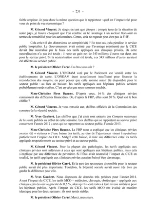 – 251 – 
faible ampleur. Je pose donc la même question que le rapporteur : quel est l’impact réel pour 
vous du point de vue économique ? 
M. Gérard Vincent. Je réagis en tant que citoyen : compte tenu de la situation de 
notre pays, je trouve choquant que l’on confère un tel avantage à un secteur florissant en 
termes de rentabilité pour les actionnaires. Certes, cela ne regarde peut-être pas la FHF. 
Cela crée-t-il des distorsions de compétitivité ? En tout cas, cela pénalise le service 
public hospitalier. Le Gouvernement avait estimé que l’avantage représenté par le CICE 
devait être neutralisé par le biais des tarifs appliqués aux cliniques privées. Or cette 
neutralisation n’a pas été totale : il reste un gain net de 343 millions d’euros sur deux ans 
pour le secteur privé. Si la neutralisation avait été totale, ces 343 millions d’euros auraient 
été affectés au service public. 
M. le président Olivier Carré. En êtes-vous sûr ? 
M. Gérard Vincent. L’ONDAM voté par le Parlement est ventilé entre les 
établissements de santé. L’ONDAM étant actuellement insuffisant pour financer la 
reconduction des moyens, on peut penser que cette somme aurait été disponible pour le 
secteur public : au lieu de baisser, les tarifs appliqués aux hôpitaux publics seraient 
probablement restés stables. C’est en cela que nous sommes touchés. 
Mme Christine Pires Beaune. D’après vous, 16 % des cliniques privées 
connaissent des difficultés financières. Or, d’après la FHP, elles sont 30 %. Quel est le bon 
chiffre ? 
M. Gérard Vincent. Je vous renvoie aux chiffres officiels de la Commission des 
comptes de la sécurité sociale. 
M. Yves Gaubert. Les chiffres que j’ai cités sont extraits des Comptes nationaux 
de la santé publiés au début de cette semaine. Les chiffres qui se rapportent au secteur privé 
concernent l’année 2012 ; ceux qui se rapportent au secteur public, l’année 2013. 
Mme Christine Pires Beaune. La FHP nous a expliqué que les cliniques privées 
avaient été « victimes » d’une baisse des tarifs, au titre de l’ajustement visant à neutraliser 
partiellement l’impact du CICE. Malgré cette baisse, il reste une différence entre les tarifs 
appliqués respectivement au secteur privé et au secteur public. 
M. Gérard Vincent. Pour la plupart des pathologies, les tarifs appliqués aux 
cliniques privées sont inférieurs à ceux qui sont appliqués aux hôpitaux publics, mais cela 
s’explique par une différence de périmètre. Si l’État avait neutralisé l’impact du CICE en 
totalité, les tarifs appliqués aux cliniques privées auraient baissé bien davantage. 
M. le président Olivier Carré. Et la part des ressources disponible pour le secteur 
public aurait été plus importante. Toutefois, la Sécurité sociale aurait aussi très bien pu 
garder la différence pour elle. 
M. Yves Gaubert. Nous disposons de données très précises pour l’année 2014. 
Avant l’impact du CICE, les tarifs MCO – médecine, chirurgie, obstétrique – appliqués aux 
cliniques privées ont augmenté de 0,5 %, alors qu’ils sont restés à leur niveau antérieur pour 
les hôpitaux publics. Après l’impact du CICE, les tarifs MCO ont évolué de manière 
identique pour les deux secteurs : ils sont restés stables. 
M. le président Olivier Carré. Merci, messieurs. 
 