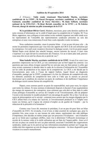 – 252 – 
Audition du 18 septembre 2014 
À 10 heures : Table ronde réunissant Mme Isabelle Martin, secrétaire 
confédérale de la CFDT ; M. Pascal Pavageau, secrétaire confédéral, et M. Philippe 
Guimard, conseiller confédéral de Force Ouvrière ; M. Alain Giffard, secrétaire 
national de la CFE-CGC ; M. René Bertail, conseiller de la CFTC ; et M. Fabrice 
Pruvost, chargé de mission au pôle économique de la CGT 
M. le président Olivier Carré. Madame, messieurs, pour cette dernière audition de 
notre mission d’information sur le crédit d’impôt pour la compétitivité et l’emploi, M. Yves 
Blein, rapporteur, mes collègues et moi-même avons souhaité organiser une table ronde avec 
les représentants de l’ensemble des représentations syndicales présentes au sein des 
entreprises et nous vous remercions d’avoir bien voulu répondre à notre invitation. 
Nous souhaitons connaître, sinon le premier bilan – il est un peu tôt pour cela –, du 
moins les premières impressions que vous tirez des apports du CICE et de son utilisation par 
les entreprises. Cet outil avait vocation à favoriser le dialogue social, c’est là un point auquel 
Michel Sapin avait déclaré être attaché lorsque, encore ministre du travail, il était venu 
s’exprimer à ce sujet devant la commission des Finances. Un an et demi plus tard, pouvez-vous 
nous dire où en sont les choses de ce point de vue ? 
Mme Isabelle Martin, secrétaire confédérale de la CFDT. Avant d’en venir à nos 
premières impressions sur le CICE, je vais commencer par un bref rappel du contexte. Les 
questions que nous allons évoquer aujourd’hui ne sont pas sans me faire penser à celles que 
nous avions commencé à aborder dans le cadre de la mission d’information de l’Assemblée 
sur les coûts de production et les enjeux de la compétitivité. Le CICE a été décidé par le 
Gouvernement, puis voté, à l’issue du rapport Gallois, lequel faisait un diagnostic 
d’ensemble, partagé par la CFDT, comprenant à la fois les éléments de compétitivité-coût, 
les éléments essentiels de compétitivité hors coût et l’idée que la mesure ne pouvait 
fonctionner qu’à condition de conclure un pacte de confiance et de réaffirmer l’importance 
du dialogue social comme facteur de compétitivité. 
Depuis, nous sommes passés au pacte de responsabilité, mais pour nous, les enjeux 
sont restés les mêmes. Si nous sommes évidemment disposés à discuter d’une augmentation 
des marges de manoeuvre des entreprises, nous estimons que cela doit se faire dans le cadre 
d’une politique d’ensemble au service de l’emploi et de l’investissement, afin de préparer 
l’avenir et de réorienter le modèle productif vers davantage de qualité. De ce fait, l’un de nos 
sujets de préoccupation est le suivant : comment nous assurer que les marges dégagées par le 
CICE aillent bien à la relance de l’activité, à l’investissement productif et à l’emploi sous 
toutes ses formes, qu’il s’agisse de création d’emploi ou de qualité de l’emploi – par la 
réduction de la précarité et la formation ? 
Comme vous l’avez dit, monsieur le président, il est un peu tôt pour faire un bilan 
d’ensemble du CICE. En revanche, il est d’ores et déjà essentiel de souligner que, pour la 
première fois, nous avons vu une mesure de cette nature, représentant une aide publique 
d’importance, être décidée en même temps que son processus d’évaluation – une évaluation 
qui ne se limite pas à quelques chiffres, mais vise à déterminer l’efficacité économique et 
sociale de la mesure votée et la réelle utilisation qui est faite de l’argent public. Ainsi a-t-il 
été mis en place un comité de suivi au plan national, associant l’ensemble des organisations 
syndicales, tandis que la loi prévoit qu’une information-consultation portant sur l’usage des 
crédits doit être organisée au sein de chaque entreprise concernée – les deux dispositifs ayant 
vocation à se nourrir mutuellement. 
 