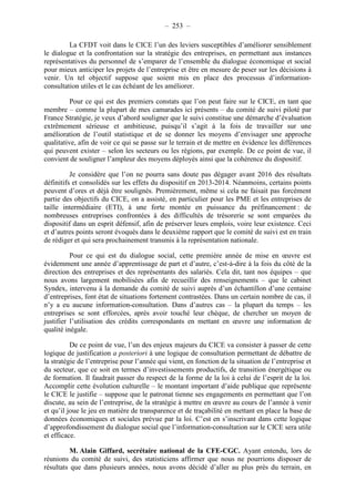 – 253 – 
La CFDT voit dans le CICE l’un des leviers susceptibles d’améliorer sensiblement 
le dialogue et la confrontation sur la stratégie des entreprises, en permettant aux instances 
représentatives du personnel de s’emparer de l’ensemble du dialogue économique et social 
pour mieux anticiper les projets de l’entreprise et être en mesure de peser sur les décisions à 
venir. Un tel objectif suppose que soient mis en place des processus d’information-consultation 
utiles et le cas échéant de les améliorer. 
Pour ce qui est des premiers constats que l’on peut faire sur le CICE, en tant que 
membre – comme la plupart de mes camarades ici présents – du comité de suivi piloté par 
France Stratégie, je veux d’abord souligner que le suivi constitue une démarche d’évaluation 
extrêmement sérieuse et ambitieuse, puisqu’il s’agit à la fois de travailler sur une 
amélioration de l’outil statistique et de se donner les moyens d’envisager une approche 
qualitative, afin de voir ce qui se passe sur le terrain et de mettre en évidence les différences 
qui peuvent exister – selon les secteurs ou les régions, par exemple. De ce point de vue, il 
convient de souligner l’ampleur des moyens déployés ainsi que la cohérence du dispositif. 
Je considère que l’on ne pourra sans doute pas dégager avant 2016 des résultats 
définitifs et consolidés sur les effets du dispositif en 2013-2014. Néanmoins, certains points 
peuvent d’ores et déjà être soulignés. Premièrement, même si cela ne faisait pas forcément 
partie des objectifs du CICE, on a assisté, en particulier pour les PME et les entreprises de 
taille intermédiaire (ETI), à une forte montée en puissance du préfinancement : de 
nombreuses entreprises confrontées à des difficultés de trésorerie se sont emparées du 
dispositif dans un esprit défensif, afin de préserver leurs emplois, voire leur existence. Ceci 
et d’autres points seront évoqués dans le deuxième rapport que le comité de suivi est en train 
de rédiger et qui sera prochainement transmis à la représentation nationale. 
Pour ce qui est du dialogue social, cette première année de mise en oeuvre est 
évidemment une année d’apprentissage de part et d’autre, c’est-à-dire à la fois du côté de la 
direction des entreprises et des représentants des salariés. Cela dit, tant nos équipes – que 
nous avons largement mobilisées afin de recueillir des renseignements – que le cabinet 
Syndex, intervenu à la demande du comité de suivi auprès d’un échantillon d’une centaine 
d’entreprises, font état de situations fortement contrastées. Dans un certain nombre de cas, il 
n’y a eu aucune information-consultation. Dans d’autres cas – la plupart du temps – les 
entreprises se sont efforcées, après avoir touché leur chèque, de chercher un moyen de 
justifier l’utilisation des crédits correspondants en mettant en oeuvre une information de 
qualité inégale. 
De ce point de vue, l’un des enjeux majeurs du CICE va consister à passer de cette 
logique de justification a posteriori à une logique de consultation permettant de débattre de 
la stratégie de l’entreprise pour l’année qui vient, en fonction de la situation de l’entreprise et 
du secteur, que ce soit en termes d’investissements productifs, de transition énergétique ou 
de formation. Il faudrait passer du respect de la forme de la loi à celui de l’esprit de la loi. 
Accomplir cette évolution culturelle – le montant important d’aide publique que représente 
le CICE le justifie – suppose que le patronat tienne ses engagements en permettant que l’on 
discute, au sein de l’entreprise, de la stratégie à mettre en oeuvre au cours de l’année à venir 
et qu’il joue le jeu en matière de transparence et de traçabilité en mettant en place la base de 
données économiques et sociales prévue par la loi. C’est en s’inscrivant dans cette logique 
d’approfondissement du dialogue social que l’information-consultation sur le CICE sera utile 
et efficace. 
M. Alain Giffard, secrétaire national de la CFE-CGC. Ayant entendu, lors de 
réunions du comité de suivi, des statisticiens affirmer que nous ne pourrions disposer de 
résultats que dans plusieurs années, nous avons décidé d’aller au plus près du terrain, en 
 