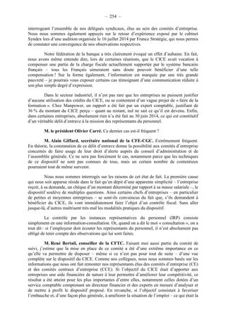 – 254 – 
interrogeant l’ensemble de nos délégués syndicaux, élus au sein des comités d’entreprise. 
Nous nous sommes également appuyés sur le retour d’expérience exposé par le cabinet 
Syndex lors d’une audition organisée le 16 juillet 2014 par France Stratégie, qui nous permis 
de constater une convergence de nos observations respectives. 
Notre fédération de la banque a très clairement évoqué un effet d’aubaine. En fait, 
nous avons même entendu dire, lors de certaines réunions, que le CICE avait vocation à 
compenser une partie de la charge fiscale actuellement supportée par le système bancaire 
français – tous les Français aimeraient sans doute pouvoir bénéficier d’une telle 
compensation ! Sur la forme également, l’information est marquée par une très grande 
pauvreté – je pourrais vous exposer certains cas témoignant d’une communication réduite à 
son plus simple degré d’expression. 
Dans le secteur industriel, il n’est pas rare que les entreprises ne puissent justifier 
d’aucune utilisation des crédits du CICE, ou se contentent d’un vague projet de « faire de la 
formation ». Chez Manpower, un rapport a été fait par un expert comptable, justifiant de 
36 % du montant du CICE perçu – quant au restant, nul ne sait ce qu’il est devenu. Enfin, 
dans certaines entreprises, absolument rien n’a été fait au 30 juin 2014, ce qui est constitutif 
d’un véritable délit d’entrave à la mission des représentants du personnel. 
M. le président Olivier Carré. Ce dernier cas est-il fréquent ? 
M. Alain Giffard, secrétaire national de la CFE-CGC. Extrêmement fréquent. 
En théorie, la constatation de ce délit d’entrave donne la possibilité aux comités d’entreprise 
concernés de faire usage de leur droit d’alerte auprès du conseil d’administration et de 
l’assemblée générale. Ce ne sera pas forcément le cas, notamment parce que les techniques 
de ce dispositif ne sont pas connues de tous, mais un certain nombre de contentieux 
pourraient tout de même survenir. 
Nous nous sommes interrogés sur les raisons de cet état de fait. La première cause 
qui nous soit apparue réside dans le fait qu’en dépit d’une apparente simplicité – l’entreprise 
reçoit, à sa demande, un chèque d’un montant déterminé par rapport à sa masse salariale –, le 
dispositif soulève de multiples questions. Ainsi certains chefs d’entreprises – en particulier 
de petites et moyennes entreprises – se sont-ils convaincus du fait que, s’ils demandent à 
bénéficier du CICE, ils vont immédiatement faire l’objet d’un contrôle fiscal. Sans aller 
jusque-là, d’autres maîtrisent très mal les modalités pratiques du dispositif. 
Le contrôle par les instances représentatives du personnel (IRP) consiste 
simplement en une information-consultation. Or, quand on a dit le mot « consultation », on a 
tout dit : si l’employeur doit écouter les représentants du personnel, il n’est absolument pas 
obligé de tenir compte des observations qui lui sont faites. 
M. René Bertail, conseiller de la CFTC. Faisant moi aussi partie du comité de 
suivi, j’estime que la mise en place de ce comité a été d’une extrême importance en ce 
qu’elle va permettre de disposer – même si ce n’est pas pour tout de suite – d’une vue 
complète sur le dispositif du CICE. Comme nos collègues, nous nous sommes basés sur les 
informations que nous ont fait remonter nos représentants élus des comités d’entreprise (CE) 
et des comités centraux d’entreprise (CCE). Si l’objectif du CICE était d’apporter aux 
entreprises une aide financière de nature à leur permettre d’améliorer leur compétitivité, ce 
résultat a été atteint pour les plus importantes d’entre elles, notamment celles dotées d’un 
service comptable comprenant un directeur financier et des experts en mesure d’analyser et 
de mettre à profit le dispositif proposé. En revanche, si l’objectif consistait à favoriser 
l’embauche et, d’une façon plus générale, à améliorer la situation de l’emploi – ce qui était la 
 