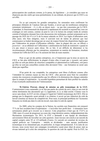 – 255 – 
préoccupation des syndicats comme, je le pense, du législateur –, je considère que nous ne 
disposons pas des outils qui nous permettraient, le cas échéant, de prouver que le CICE a eu 
cet effet. 
En ce qui concerne les grandes entreprises, les remontées nous confirment les 
principaux éléments de l’analyse faite par Syndex, à savoir que de nombreuses entreprises 
estimaient initialement – il y a dix ou douze mois – ne pas être concernées par le CICE. 
Cependant, le fonctionnement du dispositif a rapidement été assimilé et aujourd’hui, tous ses 
avantages en sont connus, comme on peut le voir à la lecture du compte rendu de certains 
comités d’entreprise donnant lieu à des discussions très techniques, portant notamment sur le 
passage du CICE de 4 % à 6 % de la masse salariale en 2014. Les règles d’affectation sont, 
elles aussi, très bien intégrées, mais il convient tout de même de préciser que leur 
connaissance se traduit davantage par un souci de respect formel des dispositions légales que 
par l’élaboration de projets d’affectation réfléchis : dans la plupart des cas, on affecte a 
posteriori – en se rabattant sur l’affectation « amélioration du fonds de roulement » quand on 
n’a pas réussi à trouver autre chose. De ce fait, il est difficile de déterminer si les 
investissements effectués par les entreprises, notamment en matière de formation, résultent 
vraiment de l’effet du CICE ou s’ils auraient été faits de toute manière. 
Pour ce qui est des petites entreprises, on a l’impression que la mise en oeuvre du 
CICE se fait plus difficilement, la plupart d’entre elles n’osant pas y recourir, soit parce 
qu’elles ne sont pas dotées de structures comptables et administratives suffisantes, soit parce 
qu’elles ne sont pas conseillées comme elles devraient l’être – une formation ne serait sans 
doute pas superflue. 
D’un point de vue comptable, les entreprises sont libres d’affecter comme elles 
l’entendent les sommes reçues au titre du CICE : elles peuvent aussi bien les considérer 
comme des ressources exceptionnelles que les affecter à la diminution des charges salariales 
dans le compte d’exploitation – la seconde hypothèse permettant de faire profiter les salariés 
d’une éventuelle amélioration de l’intéressement. 
M. Fabrice Pruvost, chargé de mission au pôle économique de la CGT. 
Contrairement à mes camarades, je ne fais pas partie du comité du suivi, mais je suis tout de 
même destinataire des documents qui s’y rapportent, et j’y ai déjà assisté. Comme vous le 
savez sans doute, la CGT est très critique à l’égard de l’intérêt économique du CICE. Elle ne 
partage pas le diagnostic ayant présidé à sa création, à savoir qu’une réduction du coût du 
travail constitue un facteur de compétitivité. Pour nous, le principal problème de l’économie 
française ne réside pas dans le coût du travail, mais dans le coût du capital. 
En 2009, selon les comptes de la Nation, les sociétés non financières ont consacré 
77 % de leur excédent brut d’exploitation – c’est-à-dire leur profit brut – à rémunérer leurs 
actionnaires plutôt qu’à investir ou à innover. Cette proportion n’était que de 17,8 % en 
1988, mais n’a cessé de progresser au cours des vingt dernières années, indépendamment des 
fluctuations économiques. En 2011, la CGT a demandé à une équipe de chercheurs 
universitaires lillois de travailler sur cette question ; leurs travaux ont conclu à un surcoût du 
capital compris entre 95 et 133 milliards d’euros. Ce surcoût est constitué de revenus du 
capital prélevés sur l’entreprise – intérêts et dividendes – sans aucune justification 
économique et ne rémunérant pas, en particulier, le risque entrepreneurial. À la suite de ces 
travaux, nous avons lancé une campagne revendicative ayant pour objet de poser, tant au 
niveau national qu’à celui des entreprises, la question du coût du capital. Pour la CGT, les 
 