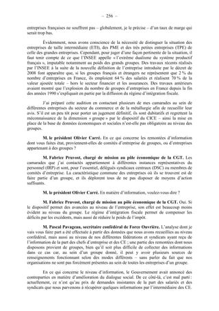 – 256 – 
entreprises françaises ne souffrent pas – globalement, je le précise – d’un taux de marge qui 
serait trop bas. 
Évidemment, nous avons conscience de la nécessité de distinguer la situation des 
entreprises de taille intermédiaire (ETI), des PME et des très petites entreprises (TPE) de 
celle des grandes entreprises. Cependant, pour juger d’une façon pertinente de la situation, il 
faut tenir compte de ce que l’INSEE appelle « l’extrême dualisme du système productif 
français », imputable notamment au poids des grands groupes. Des travaux récents réalisés 
par l’INSEE à la suite de la nouvelle définition de l’entreprise introduite par le décret de 
2008 font apparaître que, si les groupes français et étrangers ne représentent que 2 % du 
nombre d’entreprises en France, ils emploient 64 % des salariés et réalisent 70 % de la 
valeur ajoutée totale – hors le secteur financier et les assurances. Des travaux antérieurs 
avaient montré que l’explosion du nombre de groupes d’entreprises en France depuis la fin 
des années 1990 s’expliquait en partie par la diffusion du régime d’intégration fiscale. 
J’ai préparé cette audition en contactant plusieurs de mes camarades au sein de 
différentes entreprises du secteur du commerce et de la métallurgie afin de recueillir leur 
avis. S’il est un peu tôt pour porter un jugement définitif, ils sont dubitatifs et regrettent la 
méconnaissance de la dimension « groupe » par le dispositif du CICE – ainsi la mise en 
place de la base de données économiques et sociales n’est-elle pas obligatoire au niveau des 
groupes. 
M. le président Olivier Carré. En ce qui concerne les remontées d’information 
dont vous faites état, proviennent-elles de comités d’entreprise de groupes, ou d’entreprises 
appartenant à des groupes ? 
M. Fabrice Pruvost, chargé de mission au pôle économique de la CGT. Les 
camarades que j’ai contactés appartiennent à différentes instances représentatives du 
personnel (IRP) et sont, pour l’essentiel, délégués syndicaux centraux (DSC) ou membres de 
comités d’entreprise. La caractéristique commune des entreprises où ils se trouvent est de 
faire partie d’un groupe, et ils déplorent tous de ne pas disposer de moyens d’action 
suffisants. 
M. le président Olivier Carré. En matière d’information, voulez-vous dire ? 
M. Fabrice Pruvost, chargé de mission au pôle économique de la CGT. Oui. Si 
le dispositif permet des avancées au niveau de l’entreprise, son effet est beaucoup moins 
évident au niveau du groupe. Le régime d’intégration fiscale permet de compenser les 
déficits par les excédents, mais aussi de réduire le poids de l’impôt. 
M. Pascal Pavageau, secrétaire confédéral de Force Ouvrière. L’analyse dont je 
vais vous faire part a été effectuée à partir des données que nous avons recueillies au niveau 
confédéral, mais aussi au niveau de nos différentes fédérations et syndicats ayant reçu de 
l’information de la part des chefs d’entreprise et des CE ; une partie des remontées dont nous 
disposons provient de groupes, bien qu’il soit plus difficile de collecter des informations 
dans ce cas car, au sein d’un groupe donné, il peut y avoir plusieurs sources de 
renseignements fonctionnant selon des modes différents – sans parler du fait que nos 
organisations ne sont pas forcément présentes au sein de toutes les entreprises d’un groupe. 
En ce qui concerne le niveau d’information, le Gouvernement avait annoncé des 
contreparties en matière d’amélioration du dialogue social. De ce côté-là, c’est mal parti : 
actuellement, ce n’est qu’au prix de demandes insistantes de la part des salariés et des 
syndicats que nous parvenons à récupérer quelques informations par l’intermédiaire des CE. 
 