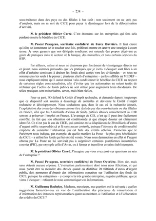 – 258 – 
sous-traitance dans des pays ou des filiales à bas coût : non seulement on ne crée pas 
d’emplois, mais on se sert du CICE pour payer le déménageur lors de la délocalisation 
d’activité. 
M. le président Olivier Carré. C’est étonnant, car les entreprises qui font cela 
perdent ensuite le bénéfice du CICE. 
M. Pascal Pavageau, secrétaire confédéral de Force Ouvrière. Il faut croire 
qu’elles se contentent de le toucher une fois, préférant mettre en oeuvre une stratégie à court 
terme. Je vous garantis que nos délégués syndicaux ont entendu des propos décrivant ce 
genre de pratiques dans le secteur de la banque, des mutuelles, et dans certains secteurs du 
BTP. 
Par ailleurs, même si nous ne disposons pas forcément de témoignages directs sur 
ce point, nous sommes persuadés que les pratiques que je viens d’évoquer sont liées à un 
effet d’aubaine consistant à drainer les fonds ainsi captés vers les dividendes – et nous ne 
sommes pas les seuls à le penser ; plusieurs chefs d’entreprise – parfois affiliés au MEDEF – 
nous expliquant même qu’il aurait mieux valu conditionner le bénéfice du CICE au respect 
de certaines règles contractualisées, afin d’éviter que les actionnaires ne soient tentés de 
réclamer que l’octroi de fonds publics ne soit utilisé pour augmenter leurs dividendes. De 
telles pratiques sont minoritaires, certes, mais bien réelles. 
Pour sa part, FO défend le Crédit d’impôt recherche, et demande depuis longtemps 
que ce dispositif soit soumis à davantage de contrôles et devienne le Crédit d’impôt 
recherche et développement. Nous souhaitons que, dans le cas où la recherche aboutit, 
l’exploitation des avancées obtenues puisse être réalisée par des sous-traitants ou des filiales 
en France, afin que les 6 milliards d’euros de fonds publics alloués annuellement au CIR 
servent à préserver l’emploi en France. L’avantage du CIR, c’est qu’il peut être facilement 
contrôlé, du fait que son obtention est conditionnée et que chaque dossier est clairement 
identifié. Ce n’est pas le cas du CICE, qui consiste en la dilapidation de 20 milliards d’euros 
d’argent public saupoudrés çà et là sans aucun contrôle, puisque l’absence de conditionnalité 
empêche de connaître l’utilisation qui est faite des crédits obtenus. J’aimerais que le 
Parlement nous indique, par exemple, de quelle manière La Poste – le plus gros bénéficiaire 
du CICE – a utilisé les fonds qui lui ont été versés. Nous nous demandons en effet si l’argent 
obtenu par La Poste ne lui servirait pas à supprimer certaines plateformes industrielles 
courrier (PIC), par exemple celle d’Arras, ou à fermer et transférer certains établissements. 
M. le président Olivier Carré. J’imagine que vous avez posé ces questions au sein 
de l’entreprise ? 
M. Pascal Pavageau, secrétaire confédéral de Force Ouvrière. Bien sûr, mais 
sans obtenir aucune réponse. L’évaluation parlementaire dont nous nous félicitons, et qui 
nous paraît être la moindre des choses quand on distribue 20 milliards d’euros d’argent 
public, doit permettre d’obtenir des informations concrètes sur l’utilisation des fonds du 
CICE, puisque les entreprises – y compris la très grande entreprise, naguère publique, que je 
viens d’évoquer – refusent de nous communiquer ces informations. 
M. Guillaume Bachelay. Madame, messieurs, ma question est la suivante : quelles 
suggestions formulez-vous en vue de l’amélioration des processus de consultation et 
d’information des instances représentatives quant au montant, à l’utilisation et à l’affectation 
des crédits du CICE ? 
 