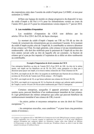 — 26 — 
des majorations entre dans l’assiette du crédit d’impôt pour 2,4 SMIC, et non pour 
seulement 2,3 SMIC. 
● Dans une logique de montée en charge progressive du dispositif, le taux 
du crédit d’impôt a été fixé à 4 % pour les rémunérations versées au cours de 
l’année 2013, puis à 6 % pour les rémunérations versées depuis le 1er janvier 2014. 
3. Les modalités d’imputation 
Les modalités d’imputation du CICE sont définies par les 
articles 199 ter B et 220 C du CGI, de façon classique. 
Le montant du crédit d’impôt s’impute sur l’IR ou l’IS dû au titre de 
l’année de versement des rémunérations qui en constituent l’assiette. Si le montant 
du crédit d’impôt excède celui de l’impôt dû, le contribuable se retrouve détenteur 
d’une créance sur l’État. En règle générale, cette créance n’est pas immédiatement 
remboursable : elle doit être mobilisée pour le paiement de l’impôt dû au titre des 
trois années suivant celle au titre de laquelle elle est constatée ; la fraction de 
créance qui n’a pas pu être imputée à l’expiration de ce délai est alors remboursée 
au contribuable. 
Exemple d’imputation de droit commun du CICE 
Une entreprise bénéficie au titre de l’année 2013 d’un CICE de 100. Au titre de la même 
année, son impôt sur les bénéfices est de 50. En 2013, cette entreprise n’a donc pas à 
décaisser pour payer son impôt, et se trouve même créancière de l’État à hauteur de 50. 
En 2014, son impôt est de 20. Elle s’en acquitte en mobilisant une fraction de sa créance, qui 
est donc de 30 à la fin de l’année (soit 50 de créance – 20 d’impôt). 
En 2015, son impôt est de 10, ce qui laisse subsister une créance de 20 (soit 30-10). 
En 2016, son impôt est à nouveau de 10. La fraction de créance qui subsiste après paiement 
de l’impôt, à savoir 10 (soit 20-10) est alors remboursée par l’État à l’entreprise. 
Certaines entreprises, auxquelles il apparaît prioritaire d’apporter un 
soutien accru, peuvent bénéficier d’un remboursement immédiat de leur créance. 
Il s’agit globalement des mêmes entreprises que celles qui peuvent bénéficier du 
remboursement immédiat d’une créance de CIR, à savoir : 
– les micro, petites et moyennes entreprises au sens du droit de l’Union 
européenne (1) ; 
– les entreprises nouvelles, sous conditions (1) et pour leurs cinq premières 
années d’existence ; 
(1) L'annexe I au règlement (CE) n° 800/2008 de la Commission du 6 août 2008 déclarant certaines catégories 
d'aide compatibles avec le marché commun en application des articles 87 et 88 du traité (Règlement 
général d'exemption par catégorie) définit ces entreprises comme celles dont l'effectif est inférieur 
à 250 personnes et dont le chiffre d'affaires n'excède pas 50 millions d'euros ou dont le total du bilan 
annuel n'excède pas 43 millions d'euros. 
 