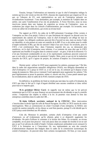 – 260 – 
Ensuite, lorsque l’information est transmise et que le chef d’entreprise indique la 
somme qui lui a été versée au titre du CICE, chacune des organisations qui siègent au CE ou 
qui, en l’absence de CE, sont représentatives au sein de l’entreprise présente ses 
revendications localement : l’une demandera, par exemple, le maintien de l’emploi dans un 
atelier, une autre l’amélioration d’un site de production. À Force Ouvrière, nous ne nous 
inscrivons jamais dans une logique de cogestion au niveau de l’entreprise : nous ne 
souhaitons pas siéger dans les conseils d’administration, par exemple. En revanche, nous 
avons un cahier de revendications, qui existe au niveau local. 
Par rapport au CICE, les aides de la BPI présentent l’avantage d’être versées à 
l’entreprise au titre d’un projet. Celui-ci n’a pas forcément été négocié ou discuté avec les 
représentants des salariés de l’entreprise, mais le chef d’entreprise est obligé de leur en 
rendre compte. Les délégués syndicaux peuvent être d’accord ou non, mais au moins l’aide 
est identifiée, et cela permet en outre un contrôle de la BPI. Il en va de même pour le crédit 
d’impôt recherche (CIR), qui fait de surcroît l’objet d’un suivi fiscal. En revanche, pour le 
CICE, c’est extrêmement flou : dans l’immense majorité des cas, au demeurant peu 
nombreux, où le chef d’entreprise nous informe, il se contente de nous dire que le CICE 
représente une bouffée d’oxygène dans le contexte actuel – en gros, il fait de la trésorerie. Ce 
n’est pas forcément condamnable en soi, et les représentants syndicaux peuvent concevoir 
que ce soit utile si cela permet de maintenir l’emploi. Mais, pour ce qui est de la traduction 
concrète du CICE, qu’il s’agisse de projets, de création d’emplois ou d’investissements : 
rien ! 
Dernier point : utiliser le CICE pour augmenter les salaires, pourquoi pas ? De fait, 
dans le cadre des négociations annuelles obligatoires (NAO), nos délégués demandent au 
chef d’entreprise s’il a perçu le CICE et, si tel est le cas, ils estiment qu’il dispose d’une 
marge de manoeuvre. Mais est-ce vraiment l’outil approprié pour augmenter les salaires ? On 
peut légitimement se poser la question, même si, encore une fois, il nous paraît naturel que 
les revendications, dans le cadre de la NAO, tiennent compte du CICE. 
En définitive, le problème de fond ne réside pas tant dans les outils d’évaluation du 
CICE que dans le fait qu’il s’agit d’argent distribué sans aucune condition et donc utilisé 
pour tout et n’importe quoi. 
M. le président Olivier Carré. Je rappelle tout de même que la loi prévoit 
notamment que le CICE ne peut financer un accroissement des dividendes et que le contrôle 
existe : l’inspecteur des impôts se réfère à la loi. Je pourrais vous donner la liste des 
entreprises contrôlées dans le cadre du CIR… 
M. Alain Giffard, secrétaire national de la CFECGC. Mon intervention 
s’inscrira dans la droite ligne de celle de Pascal Pavageau. En effet, le CICE suscite de vraies 
interrogations. Mais je commencerai en citant l’exemple d’une entreprise, la SIAGI, une 
société de caution mutuelle, où les choses se sont bien passées, puisqu’il a été décidé que le 
CICE perçu serait distribué aux 80 salariés. 
Cela dit, Monsieur le président, certains chefs d’entreprise n’ont pas craint 
d’annoncer, en off évidemment, qu’ils allaient, grâce à ce dispositif, augmenter les 
dividendes. On peut d’ailleurs le constater à la lecture des bilans. En revanche, au niveau 
comptable, on ne peut rien prouver : tout cela passe dans un compte de résultat et on ne sait 
pas ce qu’il est advenu du crédit d’impôt. Certains employeurs prétendent avoir consacré le 
CICE à la formation ou à l’innovation. Or, nos représentants au sein des conseils 
d’administration disposent des budgets dans le cadre de la commission économique du 
comité d’entreprise ; ils peuvent donc faire certains recoupements. Eh bien, je vous assure 
 