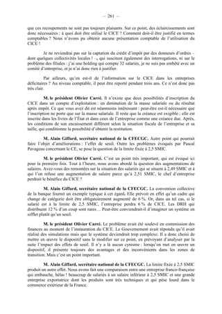 – 261 – 
que ces recoupements ne sont pas toujours plaisants. Sur ce point, des éclaircissements sont 
donc nécessaires : à quoi doit être utilisé le CICE ? Comment doit-il être justifié en termes 
comptables ? Nous n’avons pu obtenir aucune présentation comptable de l’utilisation du 
CICE ! 
Je ne reviendrai pas sur la captation du crédit d’impôt par des donneurs d’ordres – 
dont quelques collectivités locales ! –, qui suscitent également des interrogations, ni sur le 
problème des filiales : j’ai une holding qui compte 32 salariés, je ne suis pas embêté avec un 
comité d’entreprise, et je n’ai donc rien à justifier. 
Par ailleurs, qu’en est-il de l’information sur le CICE dans les entreprises 
déficitaires ? Au niveau comptable, il peut être reporté pendant trois ans. Ce n’est donc pas 
très clair. 
M. le président Olivier Carré. Il n’existe que deux possibilités d’inscription du 
CICE dans un compte d’exploitation : en diminution de la masse salariale ou du résultat 
après impôt. Ce que vous avez dit est néanmoins intéressant : peut-être est-il nécessaire que 
l’inscription ne porte que sur la masse salariale. Il reste que la créance est exigible ; elle est 
inscrite dans les livres de l’État et dans ceux de l’entreprise comme une créance due. Après, 
les conditions de son encaissement diffèrent selon la situation fiscale de l’entreprise et sa 
taille, qui conditionne la possibilité d’obtenir la restitution. 
M. Alain Giffard, secrétaire national de la CFECGC. Autre point qui pourrait 
faire l’objet d’améliorations : l’effet de seuil. Outre les problèmes évoqués par Pascal 
Pavageau concernant le CE, se pose la question de la limite fixée à 2,5 SMIC. 
M. le président Olivier Carré. C’est un point très important, qui est évoqué ici 
pour la première fois. Tout à l’heure, nous avons abordé la question des augmentations de 
salaires. Avez-vous des remontées sur la situation des salariés qui se situent à 2,49 SMIC et à 
qui l’on refuse une augmentation de salaire parce qu’à 2,51 SMIC, le chef d’entreprise 
perdrait le bénéfice du CICE ? 
M. Alain Giffard, secrétaire national de la CFECGC. La convention collective 
de la banque fournit un exemple typique à cet égard. Elle prévoit en effet qu’un cadre qui 
change de catégorie doit être obligatoirement augmenté de 6 %. Or, dans un tel cas, si le 
salarié est à la limite de 2,5 SMIC, l’entreprise perdra 6 % de CICE. Les DRH qui 
distribuent 12 % d’un coup sont rares… Peut-être conviendrait-il d’imaginer un système en 
sifflet plutôt qu’un seuil. 
M. le président Olivier Carré. Le problème avait été soulevé en commission des 
finances au moment de l’instauration du CICE. Le Gouvernement avait répondu qu’il avait 
réalisé des simulations mais que le système deviendrait trop complexe. Il a donc choisi de 
mettre en oeuvre le dispositif sans le modifier sur ce point, en prévoyant d’analyser par la 
suite l’impact des effets de seuil. Il n’y a là aucun cynisme : lorsqu’on met en oeuvre un 
dispositif, il présente toujours des avantages et des inconvénients dans les zones de 
transition. Mais c’est un point important. 
M. Alain Giffard, secrétaire national de la CFECGC. La limite fixée à 2,5 SMIC 
produit un autre effet. Nous avons fait une comparaison entre une entreprise franco-française 
qui embauche, hélas ! beaucoup de salariés à un salaire inférieur à 2,5 SMIC et une grande 
entreprise exportatrice dont les produits sont très techniques et qui pèse lourd dans le 
commerce extérieur de la France. 
 