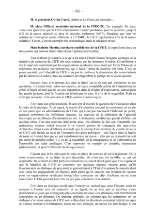 – 262 – 
M. le président Olivier Carré. Airbus et La Poste, par exemple… 
M. Alain Giffard, secrétaire national de la CFECGC. Par exemple. Eh bien, 
vous vous apercevez que le CICE représentera l’année prochaine, pour la première, jusqu’à 
6 % de la masse salariale et, pour la seconde, seulement 0,67 %. Imaginez que tous les 
salaires de l’entreprise soient inférieurs à 2,5 SMIC, le CICE représentera 6 % de la masse 
salariale ! Certes, c’est un exemple très schématique, mais la situation existe. 
Mme Isabelle Martin, secrétaire confédérale de la CFDT. Je rappellerai deux ou 
trois points qui doivent faire l’objet d’une vigilance particulière. 
Tout d’abord, je souscris à ce qu’a dit tout à l’heure Pascal Pavageau à propos de la 
tentative de captation du CICE des sous-traitants par les donneurs d’ordres. Ce problème a 
été évoqué non seulement par les organisations syndicales mais aussi par Pierre Pelouzet, le 
médiateur des relations interentreprises, qui a lancé l’alerte de manière très forte. C’est un 
point essentiel, car l’objectif du CICE n’est pas de renforcer la domination des sous-traitants 
par les donneurs d’ordres, mais au contraire de rééquilibrer le partage de la valeur ajoutée. 
Ensuite, mais je n’entrerai pas dans le détail car je ne suis pas spécialiste de ces 
questions, il y aurait bien, selon nos experts, un enjeu comptable autour de l’imputation du 
crédit d’impôt en tant que tel ou son imputation dans le résultat d’exploitation, surtout pour 
les grands groupes, dont la fiscalité est pilotée par le haut. Il y va de la traçabilité. Mais ce 
n’est pas nouveau : cela concerne le CICE comme d’autres sujets. 
J’en viens aux préconisations. Il convient d’inscrire la question de l’évaluation dans 
le cadre de la stratégie. À cet égard, le comité d’évaluation national est important, ne serait-ce 
que parce que les administrations de l’État, qui n’ont pas forcément l’habitude de parler, 
peuvent confronter les différentes données. La question de la cohérence de l’appareil 
statistique est un élément d’évaluation en soi. L’évaluation, au-delà des grands chiffres, est 
quelque chose d’un peu nouveau dans notre pays. Par ailleurs, le fait que l’ensemble des 
partenaires sociaux soient associés à ce comité permet de conjuguer des approches 
différentes. Nous avons d’ailleurs demandé que le champ d’intervention du comité de suivi 
du CICE soit étendu au suivi de l’ensemble des aides publiques – cela figure dans la feuille 
de route et il serait bon que ce soit rapidement mis en oeuvre – afin que ce dispositif ne soit 
pas traité de manière isolée. Il y va de la traçabilité, de la transparence et de l’affectation de 
l’ensemble des aides publiques. C’est important en matière de contrôle, notamment 
parlementaire, et pour l’efficacité du dialogue social. 
J’ajoute que la loi prévoyait la mise en place de comités de suivi régionaux. Or, à 
notre connaissance, et en dépit de nos demandes, ils n’ont pas été installés, ce qui est 
regrettable. Ils seraient en effet particulièrement utiles, tout d’abord parce que l’on s’aperçoit 
que le bénéfice du CICE se concentre sur quelques régions, ensuite parce qu’ils 
favoriseraient un dialogue de proximité et permettraient à l’État d’examiner la manière dont 
sont tenus les engagements en régions, enfin parce qu’ils seraient une instance de recours 
pour les organisations syndicales lorsqu’elles constatent un effet d’aubaine ou un abus 
manifestes. L’État pourrait donc être un peu plus volontaire en la matière. 
J’en viens au dialogue social dans l’entreprise, sachant que, pour l’instant, nous en 
sommes à l’année zéro du dispositif. À cet égard, on ne peut pas se satisfaire d’une 
justification ex post, qui est toujours plus ou moins sérieuse. Les situations sont extrêmement 
contrastées en ce domaine. De manière générale, on constate que les entreprises où un 
dialogue s’est noué autour du CICE sont celles dont les directions acceptent déjà de partager 
un certain nombre d’informations, sinon sur leur stratégie, du moins sur leur budget. C’est 
 