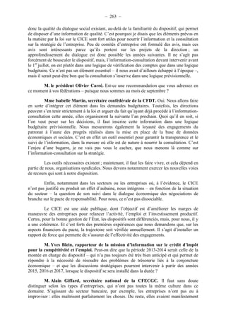 – 263 – 
donc la qualité du dialogue social existant, au-delà de la familiarité du dispositif, qui permet 
de disposer d’une information de qualité. C’est pourquoi je disais que les éléments prévus en 
la matière par la loi sur le CICE sont fort utiles pour nourrir l’information et la consultation 
sur la stratégie de l’entreprise. Peu de comités d’entreprise ont formulé des avis, mais ces 
avis sont intéressants parce qu’ils portent sur les projets de la direction ; un 
approfondissement du dialogue est donc possible les années suivantes. Il ne s’agit pas 
forcément de bousculer le dispositif, mais, l’information-consultation devant intervenir avant 
le 1er juillet, on est plutôt dans une logique de vérification des comptes que dans une logique 
budgétaire. Ce n’est pas un élément essentiel – il nous avait d’ailleurs échappé à l’époque –, 
mais il serait peut-être bon que la consultation s’inscrive dans une logique prévisionnelle. 
M. le président Olivier Carré. Est-ce une recommandation que vous adressez en 
ce moment à vos fédérations – puisque nous sommes au mois de septembre ? 
Mme Isabelle Martin, secrétaire confédérale de la CFDT. Oui. Nous allons faire 
en sorte d’intégrer cet élément dans les demandes budgétaires. Toutefois, les directions 
peuvent s’en tenir strictement à la loi et arguer du fait qu’ayant déjà procédé à l’information-consultation 
cette année, elles organiseront la suivante l’an prochain. Quoi qu’il en soit, si 
l’on veut peser sur les décisions, il faut inscrire cette information dans une logique 
budgétaire prévisionnelle. Nous mesurerons également la loyauté des engagements du 
patronat à l’aune des progrès réalisés dans la mise en place de la base de données 
économiques et sociales. C’est en effet un outil essentiel pour garantir la transparence et le 
suivi de l’information, dans la mesure où elle est de nature à nourrir la consultation. C’est 
l’enjeu d’une bagarre, je ne vais pas vous le cacher, que nous menons là comme sur 
l’information-consultation sur la stratégie. 
Les outils nécessaires existent ; maintenant, il faut les faire vivre, et cela dépend en 
partie de nous, organisations syndicales. Nous devons notamment exercer les nouvelles voies 
de recours qui sont à notre disposition. 
Enfin, notamment dans les secteurs ou les entreprises où, à l’évidence, le CICE 
n’est pas justifié ou produit un effet d’aubaine, nous intégrons – en fonction de la situation 
du secteur – la question de son suivi dans le dialogue économique des négociations de 
branche sur le pacte de responsabilité. Pour nous, ce n’est pas dissociable. 
Le CICE est une aide publique, dont l’objectif est d’améliorer les marges de 
manoeuvre des entreprises pour relancer l’activité, l’emploi et l’investissement productif. 
Certes, pour la bonne gestion de l’État, les dispositifs sont différenciés, mais, pour nous, il y 
a une cohérence. Et c’est forts des premières expériences que nous demandons que, sur les 
aspects financiers du pacte, la trajectoire soit vérifiée annuellement. Il s’agit d’installer un 
rapport de force qui permette de s’assurer de l’effectivité des engagements. 
M. Yves Blein, rapporteur de la mission d’information sur le crédit d’impôt 
pour la compétitivité et l’emploi. Peut-on dire que la période 2013-2014 serait celle de la 
montée en charge du dispositif – qui n’a pas toujours été très bien anticipé et qui permet de 
répondre à la nécessité de résoudre des problèmes de trésorerie liés à la conjoncture 
économique – et que les discussions stratégiques pourront intervenir à partir des années 
2015, 2016 et 2017, lorsque le dispositif se sera installé dans la durée ? 
M. Alain Giffard, secrétaire national de la CFECGC. Il faut sans doute 
distinguer selon les types d’entreprises, qui n’ont pas toutes la même culture dans ce 
domaine. S’agissant du secteur bancaire, par exemple, les entreprises n’ont pas eu à 
improviser : elles maîtrisent parfaitement les choses. Du reste, elles avaient manifestement 
 