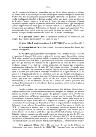 – 264 – 
reçu des consignes de la branche, puisqu’elles nous ont fait les mêmes réponses, en utilisant 
les mêmes mots. Votre remarque est donc valable pour certaines entreprises, moins pour 
d’autres mais il est évident que les directions rechignent à répondre à ces questions : elles ont 
touché un chèque et entendent en faire ce qu’elles veulent sans qu’on vienne les interroger 
sur le sujet. J’ajoute, comme je l’ai dit tout à l’heure, que nous ne disposons d’aucune 
traçabilité comptable, laquelle est pourtant parfaitement maîtrisée dans ce type d’entreprises. 
Certains employeurs vous disent qu’ils ont consacré leur CICE à la formation. Or, vous vous 
apercevez que leurs dépenses de formation ont diminué par rapport au budget initial. Vous 
vous demandez donc parfois si on ne vous prend pas pour un imbécile… Certes, nous 
sommes aidés par des experts-comptables au sein des CE, mais c’est compliqué. 
M. le président Olivier Carré. L’information fournie par le commissaire aux 
comptes dans l’annexe de son rapport vous serait-elle utile ? 
M. Alain Giffard, secrétaire national de la CFECGC. C’est une excellente idée ! 
M. le présent Olivier Carré. Il est vrai que l’information pourrait être donnée à un 
moment plus opportun. 
M. Pascal Pavageau, secrétaire confédéral de Force Ouvrière. Comme l’a dit M. 
le rapporteur, le dispositif doit monter en charge. Le premier rapport du comité de suivi du 
CICE montre ainsi qu’une vérification globale, en matière d’emploi et d’investissement, ne 
sera pas possible avant 2016. D’ici là, pour éviter que les dérives, certainement minoritaires, 
que l’on a pu constater ne s’étendent ou ne se poursuivent au cours des trois ou quatre 
prochaines années, il ne faut pas compter uniquement sur l’action des organisations 
syndicales dans les branches, les CE ou les IRP. Cela nous est impossible ! Je rappelle qu’au 
niveau de l’entreprise, nos demandes ne sont pas toujours suivies de réponses et, quand 
celles-ci existent, elles consistent en une simple information sur la façon dont le CICE a été 
utilisé. Si le délégué syndical n’est pas satisfait du choix qui a été fait dans son entreprise, il 
fera un tract, mais il ne peut guère faire plus : il n’a aucune marge de manoeuvre. Et il ne se 
lancera pas dans une procédure, quelle qu’elle soit, auprès de l’administration. 
Premièrement, je le dis très librement, il n’en a pas la capacité, ne serait-ce que sur un plan 
juridique. Deuxièmement, il a autre chose à faire au quotidien, surtout en cas de plan de 
sauvegarde de l’emploi. 
Dans les branches, c’est exactement la même chose. Tout à l’heure, Alain Giffard et 
Isabelle Martin disaient avoir le sentiment de retrouver, entreprise par entreprise, un discours 
patronal de branche. C’est de bonne guerre ! Le patronat s’organise pour apporter une 
réponse standard aux différentes organisations et noyer ainsi le poisson. Nos délégués 
doivent discuter de sujets si nombreux – y compris en raison de l’agenda social imposé par le 
Gouvernement au mépris de la liberté de la négociation collective – que l’on s’en tient à 
l’information. Ce qui manque au dispositif, et c’est de la responsabilité de l’exécutif et du 
Parlement – je ne parle pas des conditions auxquelles pourrait être soumis le bénéfice du 
CICE : le Gouvernement a fait un choix –, c’est un véritable contrôle qui permette de mettre 
fin aux quelques dérives qui existent ou qui pourraient apparaître, sans attendre que le 
comité de suivi les constate en 2016. Si ce type de contrôle était davantage formalisé, nos 
délégués syndicaux auraient une plus grande marge de manoeuvre au sein des CE pour 
imposer un dialogue, y compris préalablement à l’affectation du CICE, car ils auraient la 
possibilité de se tourner vers cette instance de contrôle. Aujourd’hui, on a le sentiment que 
l’on demande aux CE de faire le boulot de la puissance publique. C’est le monde à l’envers ! 
M. le président Olivier Carré. Du seul point de vue de la diffusion de 
l’information, vous pouvez interpeller les DIRECCTE. Plusieurs d’entre vous ont indiqué 
 
