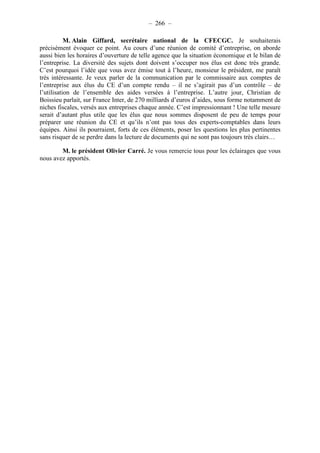 – 266 – 
M. Alain Giffard, secrétaire national de la CFECGC. Je souhaiterais 
précisément évoquer ce point. Au cours d’une réunion de comité d’entreprise, on aborde 
aussi bien les horaires d’ouverture de telle agence que la situation économique et le bilan de 
l’entreprise. La diversité des sujets dont doivent s’occuper nos élus est donc très grande. 
C’est pourquoi l’idée que vous avez émise tout à l’heure, monsieur le président, me paraît 
très intéressante. Je veux parler de la communication par le commissaire aux comptes de 
l’entreprise aux élus du CE d’un compte rendu – il ne s’agirait pas d’un contrôle – de 
l’utilisation de l’ensemble des aides versées à l’entreprise. L’autre jour, Christian de 
Boissieu parlait, sur France Inter, de 270 milliards d’euros d’aides, sous forme notamment de 
niches fiscales, versés aux entreprises chaque année. C’est impressionnant ! Une telle mesure 
serait d’autant plus utile que les élus que nous sommes disposent de peu de temps pour 
préparer une réunion du CE et qu’ils n’ont pas tous des experts-comptables dans leurs 
équipes. Ainsi ils pourraient, forts de ces éléments, poser les questions les plus pertinentes 
sans risquer de se perdre dans la lecture de documents qui ne sont pas toujours très clairs… 
M. le président Olivier Carré. Je vous remercie tous pour les éclairages que vous 
nous avez apportés. 
