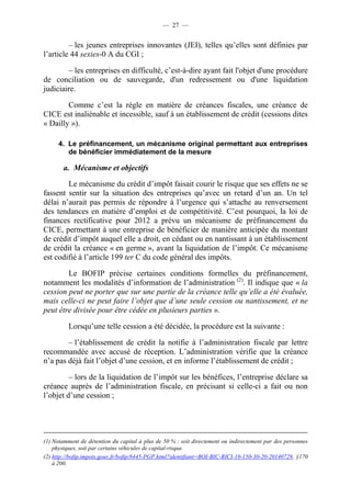 — 27 — 
– les jeunes entreprises innovantes (JEI), telles qu’elles sont définies par 
l’article 44 sexies-0 A du CGI ; 
– les entreprises en difficulté, c’est-à-dire ayant fait l'objet d'une procédure 
de conciliation ou de sauvegarde, d'un redressement ou d'une liquidation 
judiciaire. 
Comme c’est la règle en matière de créances fiscales, une créance de 
CICE est inaliénable et incessible, sauf à un établissement de crédit (cessions dites 
« Dailly »). 
4. Le préfinancement, un mécanisme original permettant aux entreprises 
de bénéficier immédiatement de la mesure 
a. Mécanisme et objectifs 
Le mécanisme du crédit d’impôt faisait courir le risque que ses effets ne se 
fassent sentir sur la situation des entreprises qu’avec un retard d’un an. Un tel 
délai n’aurait pas permis de répondre à l’urgence qui s’attache au renversement 
des tendances en matière d’emploi et de compétitivité. C’est pourquoi, la loi de 
finances rectificative pour 2012 a prévu un mécanisme de préfinancement du 
CICE, permettant à une entreprise de bénéficier de manière anticipée du montant 
de crédit d’impôt auquel elle a droit, en cédant ou en nantissant à un établissement 
de crédit la créance « en germe », avant la liquidation de l’impôt. Ce mécanisme 
est codifié à l’article 199 ter C du code général des impôts. 
Le BOFIP précise certaines conditions formelles du préfinancement, 
notamment les modalités d’information de l’administration (2). Il indique que « la 
cession peut ne porter que sur une partie de la créance telle qu’elle a été évaluée, 
mais celle-ci ne peut faire l’objet que d’une seule cession ou nantissement, et ne 
peut être divisée pour être cédée en plusieurs parties ». 
Lorsqu’une telle cession a été décidée, la procédure est la suivante : 
– l’établissement de crédit la notifie à l’administration fiscale par lettre 
recommandée avec accusé de réception. L’administration vérifie que la créance 
n’a pas déjà fait l’objet d’une cession, et en informe l’établissement de crédit ; 
– lors de la liquidation de l’impôt sur les bénéfices, l’entreprise déclare sa 
créance auprès de l’administration fiscale, en précisant si celle-ci a fait ou non 
l’objet d’une cession ; 
(1) Notamment de détention du capital à plus de 50 % : soit directement ou indirectement par des personnes 
physiques, soit par certains véhicules de capital-risque. 
(2) http://bofip.impots.gouv.fr/bofip/8445-PGP.html?identifiant=BOI-BIC-RICI-10-150-30-20-20140729, §170 
à 200. 
 