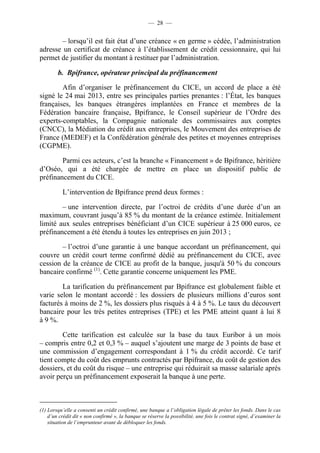 — 28 — 
– lorsqu’il est fait état d’une créance « en germe » cédée, l’administration 
adresse un certificat de créance à l’établissement de crédit cessionnaire, qui lui 
permet de justifier du montant à restituer par l’administration. 
b. Bpifrance, opérateur principal du préfinancement 
Afin d’organiser le préfinancement du CICE, un accord de place a été 
signé le 24 mai 2013, entre ses principales parties prenantes : l’État, les banques 
françaises, les banques étrangères implantées en France et membres de la 
Fédération bancaire française, Bpifrance, le Conseil supérieur de l’Ordre des 
experts-comptables, la Compagnie nationale des commissaires aux comptes 
(CNCC), la Médiation du crédit aux entreprises, le Mouvement des entreprises de 
France (MEDEF) et la Confédération générale des petites et moyennes entreprises 
(CGPME). 
Parmi ces acteurs, c’est la branche « Financement » de Bpifrance, héritière 
d’Oséo, qui a été chargée de mettre en place un dispositif public de 
préfinancement du CICE. 
L’intervention de Bpifrance prend deux formes : 
– une intervention directe, par l’octroi de crédits d’une durée d’un an 
maximum, couvrant jusqu’à 85 % du montant de la créance estimée. Initialement 
limité aux seules entreprises bénéficiant d’un CICE supérieur à 25 000 euros, ce 
préfinancement a été étendu à toutes les entreprises en juin 2013 ; 
– l’octroi d’une garantie à une banque accordant un préfinancement, qui 
couvre un crédit court terme confirmé dédié au préfinancement du CICE, avec 
cession de la créance de CICE au profit de la banque, jusqu'à 50 % du concours 
bancaire confirmé (1). Cette garantie concerne uniquement les PME. 
La tarification du préfinancement par Bpifrance est globalement faible et 
varie selon le montant accordé : les dossiers de plusieurs millions d’euros sont 
facturés à moins de 2 %, les dossiers plus risqués à 4 à 5 %. Le taux du découvert 
bancaire pour les très petites entreprises (TPE) et les PME atteint quant à lui 8 
à 9 %. 
Cette tarification est calculée sur la base du taux Euribor à un mois 
– compris entre 0,2 et 0,3 % – auquel s’ajoutent une marge de 3 points de base et 
une commission d’engagement correspondant à 1 % du crédit accordé. Ce tarif 
tient compte du coût des emprunts contractés par Bpifrance, du coût de gestion des 
dossiers, et du coût du risque – une entreprise qui réduirait sa masse salariale après 
avoir perçu un préfinancement exposerait la banque à une perte. 
(1) Lorsqu’elle a consenti un crédit confirmé, une banque a l’obligation légale de prêter les fonds. Dans le cas 
d’un crédit dit « non confirmé », la banque se réserve la possibilité, une fois le contrat signé, d’examiner la 
situation de l’emprunteur avant de débloquer les fonds. 
 