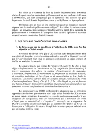 — 29 — 
En raison de l’existence de frais de dossier incompressibles, Bpifrance 
réalise des pertes sur les montants de préfinancement les plus modestes, inférieurs 
à 25 000 euros, qui sont compensées par la rentabilité des dossiers les plus 
importants. Au total, le coût du préfinancement pour Bpifrance est à peu près nul. 
Bpifrance a mis en place un site Internet sur lequel les entreprises peuvent 
déposer leur demande de préfinancement en ligne (1). Les délais de traitement sont 
réduits : en moyenne, trois semaines s’écoulent entre le dépôt de la demande de 
préfinancement et le versement à l’entreprise. Pour ce faire, Bpifrance a accru ses 
moyens humains en recrutant des intérimaires. 
C. DES OUTILS DE CONTRÔLE ET DE SUIVI ADAPTÉS 
1. La loi ne pose pas de conditions à l’obtention du CICE, mais fixe les 
objectifs qu’il doit remplir 
Soucieuse de faire en sorte que le CICE soit un outil de redressement de la 
compétitivité française, la représentation nationale a amendé le dispositif proposé 
par le Gouvernement pour fixer les principes d’utilisation du crédit d’impôt et 
étoffer les modalités de son suivi. 
Le crédit d’impôt, aux termes de l’article 244 quater C du CGI, a pour 
objet : « le financement de l'amélioration de [la] compétitivité [des entreprises] à 
travers notamment des efforts en matière d'investissement, de recherche, 
d'innovation, de formation, de recrutement, de prospection de nouveaux marchés, 
de transition écologique et énergétique et de reconstitution de leur fonds de 
roulement. L'entreprise retrace dans ses comptes annuels l'utilisation du crédit 
d'impôt conformément [à ces] objectifs […]. Le crédit d'impôt ne peut ni financer 
une hausse de la part des bénéfices distribués, ni augmenter les rémunérations des 
personnes exerçant des fonctions de direction dans l'entreprise ». 
Les commentaires du BOFIP confirment très clairement que les précisions 
apportées lors du débat parlementaire sur l’objet et les finalités du CICE ne sont 
en aucun cas des conditions à son octroi : « ces informations correspondent à une 
obligation de transparence, mais ne conditionnent pas l’attribution du crédit 
d’impôt pour la compétitivité et l’emploi » (2). Interrogée par le rapporteur, la 
DGFiP a confirmé qu’elle n’exerçait pas de contrôle de l’emploi du CICE : si 
l’entreprise a l’obligation de retracer l’emploi des sommes perçues, celui-ci n’est 
pas un sujet de contrôle fiscal. 
(1) http://cice.bpifrance.fr/ 
(2) http://bofip.impots.gouv.fr/bofip/8445-PGP.html?identifiant=BOI-BIC-RICI-10-150-30-20-20140729, 
§ 230 
 
