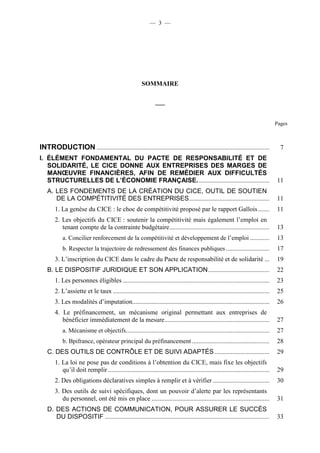 — 3 — 
SOMMAIRE 
___ 
Pages 
INTRODUCTION ........................................................................................................... 7 
I. ÉLÉMENT FONDAMENTAL DU PACTE DE RESPONSABILITÉ ET DE 
SOLIDARITÉ, LE CICE DONNE AUX ENTREPRISES DES MARGES DE 
MANOEUVRE FINANCIÈRES, AFIN DE REMÉDIER AUX DIFFICULTÉS 
STRUCTURELLES DE L’ÉCONOMIE FRANÇAISE. ............................................ 11 
A. LES FONDEMENTS DE LA CRÉATION DU CICE, OUTIL DE SOUTIEN 
DE LA COMPÉTITIVITÉ DES ENTREPRISES.................................................. 11 
1. La genèse du CICE : le choc de compétitivité proposé par le rapport Gallois ....... 11 
2. Les objectifs du CICE : soutenir la compétitivité mais également l’emploi en 
tenant compte de la contrainte budgétaire .............................................................. 13 
a. Concilier renforcement de la compétitivité et développement de l’emploi ............ 13 
b. Respecter la trajectoire de redressement des finances publiques ........................... 17 
3. L’inscription du CICE dans le cadre du Pacte de responsabilité et de solidarité ... 19 
B. LE DISPOSITIF JURIDIQUE ET SON APPLICATION ...................................... 22 
1. Les personnes éligibles ........................................................................................... 23 
2. L’assiette et le taux ................................................................................................. 25 
3. Les modalités d’imputation..................................................................................... 26 
4. Le préfinancement, un mécanisme original permettant aux entreprises de 
bénéficier immédiatement de la mesure ................................................................. 27 
a. Mécanisme et objectifs ......................................................................................... 27 
b. Bpifrance, opérateur principal du préfinancement ................................................ 28 
C. DES OUTILS DE CONTRÔLE ET DE SUIVI ADAPTÉS .................................. 29 
1. La loi ne pose pas de conditions à l’obtention du CICE, mais fixe les objectifs 
qu’il doit remplir .................................................................................................... 29 
2. Des obligations déclaratives simples à remplir et à vérifier ................................... 30 
3. Des outils de suivi spécifiques, dont un pouvoir d’alerte par les représentants 
du personnel, ont été mis en place ......................................................................... 31 
D. DES ACTIONS DE COMMUNICATION, POUR ASSURER LE SUCCÈS 
DU DISPOSITIF ...................................................................................................... 33 
 