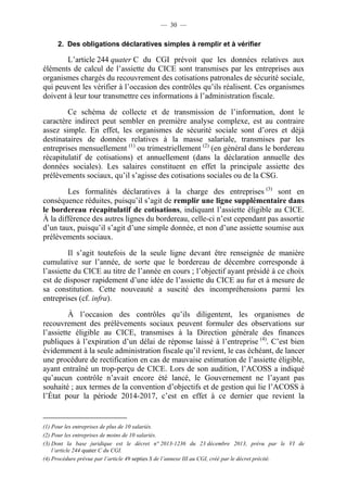 — 30 — 
2. Des obligations déclaratives simples à remplir et à vérifier 
L’article 244 quater C du CGI prévoit que les données relatives aux 
éléments de calcul de l’assiette du CICE sont transmises par les entreprises aux 
organismes chargés du recouvrement des cotisations patronales de sécurité sociale, 
qui peuvent les vérifier à l’occasion des contrôles qu’ils réalisent. Ces organismes 
doivent à leur tour transmettre ces informations à l’administration fiscale. 
Ce schéma de collecte et de transmission de l’information, dont le 
caractère indirect peut sembler en première analyse complexe, est au contraire 
assez simple. En effet, les organismes de sécurité sociale sont d’ores et déjà 
destinataires de données relatives à la masse salariale, transmises par les 
entreprises mensuellement (1) ou trimestriellement (2) (en général dans le bordereau 
récapitulatif de cotisations) et annuellement (dans la déclaration annuelle des 
données sociales). Les salaires constituent en effet la principale assiette des 
prélèvements sociaux, qu’il s’agisse des cotisations sociales ou de la CSG. 
Les formalités déclaratives à la charge des entreprises (3) sont en 
conséquence réduites, puisqu’il s’agit de remplir une ligne supplémentaire dans 
le bordereau récapitulatif de cotisations, indiquant l’assiette éligible au CICE. 
À la différence des autres lignes du bordereau, celle-ci n’est cependant pas assortie 
d’un taux, puisqu’il s’agit d’une simple donnée, et non d’une assiette soumise aux 
prélèvements sociaux. 
Il s’agit toutefois de la seule ligne devant être renseignée de manière 
cumulative sur l’année, de sorte que le bordereau de décembre corresponde à 
l’assiette du CICE au titre de l’année en cours ; l’objectif ayant présidé à ce choix 
est de disposer rapidement d’une idée de l’assiette du CICE au fur et à mesure de 
sa constitution. Cette nouveauté a suscité des incompréhensions parmi les 
entreprises (cf. infra). 
À l’occasion des contrôles qu’ils diligentent, les organismes de 
recouvrement des prélèvements sociaux peuvent formuler des observations sur 
l’assiette éligible au CICE, transmises à la Direction générale des finances 
publiques à l’expiration d’un délai de réponse laissé à l’entreprise (4). C’est bien 
évidemment à la seule administration fiscale qu’il revient, le cas échéant, de lancer 
une procédure de rectification en cas de mauvaise estimation de l’assiette éligible, 
ayant entraîné un trop-perçu de CICE. Lors de son audition, l’ACOSS a indiqué 
qu’aucun contrôle n’avait encore été lancé, le Gouvernement ne l’ayant pas 
souhaité ; aux termes de la convention d’objectifs et de gestion qui lie l’ACOSS à 
l’État pour la période 2014-2017, c’est en effet à ce dernier que revient la 
(1) Pour les entreprises de plus de 10 salariés. 
(2) Pour les entreprises de moins de 10 salariés. 
(3) Dont la base juridique est le décret n° 2013-1236 du 23 décembre 2013, prévu par le VI de 
l’article 244 quater C du CGI. 
(4) Procédure prévue par l’article 49 septies S de l’annexe III au CGI, créé par le décret précité. 
 