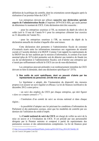 — 31 — 
définition de la politique de contrôle, dont les orientations seront dégagées après la 
réalisation d’un premier bilan du CICE (1). 
Les entreprises doivent par ailleurs souscrire une déclaration spéciale 
auprès de l’administration fiscale (l’imprimé 2079-CICE-SD), qui seule permet 
de déterminer le montant de CICE. Cette déclaration doit être souscrite : 
– pour les entreprises soumises à l’IS, au moment du dépôt du relevé de 
solde (soit le 15 mai de l’année N+1 pour les entreprises clôturant leur exercice 
au 31 décembre de l’année N) ; 
– pour les entreprises soumises à l’IR, au moment du dépôt de la 
déclaration annuelle de résultat à laquelle elles sont tenues. 
Cette déclaration doit permettre à l’administration fiscale de constater 
d’éventuels écarts entre les informations transmises aux organismes de sécurité 
sociale et l’assiette déclarée à la DGFiP. Comme l’ont rappelé les représentants de 
la DGFiP lors de leur audition par la mission d’information, le constat d’un écart 
anormal (plus de 10 %) doit permettre soit de détecter une tentative de fraude (en 
cas de sur-déclaration à l’administration fiscale), soit d’alerter une entreprise qui 
n’aurait pas suffisamment sollicité le CICE (en cas de sous-déclaration). 
Les entreprises pouvant prétendre à un remboursement immédiat du CICE 
doivent en faire la demande, dans une déclaration spécifique (n° 2573). 
3. Des outils de suivi spécifiques, dont un pouvoir d’alerte par les 
représentants du personnel, ont été mis en place 
Le législateur a adopté, dès l’instauration du dispositif, des mesures 
propres à en assurer un suivi régulier et efficace. La loi de finances rectificative de 
décembre 2012 a ainsi prévu : 
– un suivi des emplois du CICE par chaque entreprise, qui doit figurer 
« dans ses comptes annuels » (2) ; 
– l’institution d’un comité de suivi au niveau national et dans chaque 
région ; 
– la possibilité d’adopter une loi précisant les conditions d’information du 
Parlement et des partenaires sociaux, ainsi que les modalités de contrôle par ces 
derniers de l’utilisation du crédit d’impôt. 
Le Comité national de suivi du CICE est chargé de veiller au suivi de la 
mise en oeuvre et à l’évaluation du CICE. Il est présidé par une personnalité 
désignée par le Premier ministre et composé à parité de représentants des 
partenaires sociaux et des administrations compétentes. La loi de finances pour 
(1) http://www.acoss.fr/files/contributed/Fluides_books/cog2014-2017/Cog_2014-2017.html#p=46 
(2) I de l’article 244 quater C du CGI. 
 