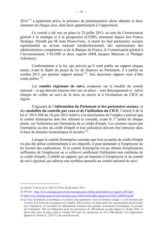 — 32 — 
2014 (1) a également prévu la présence de parlementaires (deux députés et deux 
sénateurs de chaque sexe, dont deux appartiennent à l’opposition). 
Ce comité a été mis en place le 25 juillet 2013, au sein du Commissariat 
général à la stratégie et à la prospective (CGSP), renommé depuis lors France 
Stratégie. Présidé par M. Jean Pisani-Ferry, il réunit les huit partenaires sociaux 
représentatifs au niveau national interprofessionnel, des représentants des 
administrations compétentes et de la Banque de France, le Commissariat général à 
l’investissement, l’ACOSS et deux experts (MM. Jacques Mairesse et Philippe 
Askenazy). 
Conformément à la loi, qui prévoit qu’il rend public un rapport chaque 
année, avant le dépôt du projet de loi de finances au Parlement, il a publié en 
octobre 2013 son premier rapport annuel (2). Son deuxième rapport vient d’être 
rendu public (3). 
Les comités régionaux de suivi, composés sur le modèle du comité 
national – et qui doivent toujours être mis en place – sont théoriquement (v. infra) 
chargés de veiller au suivi de la mise en oeuvre et à l'évaluation du CICE en 
région. 
S’agissant de l’information du Parlement et des partenaires sociaux, et 
des modalités du contrôle par ceux-ci de l’utilisation du CICE, l’article 8 de la 
loi n° 2013-504 du 14 juin 2013 relative à la sécurisation de l’emploi a précisé que 
le comité d'entreprise doit être informé et consulté, avant le 1er juillet de chaque 
année, sur l'utilisation par l'entreprise de ce crédit d'impôt. Les sommes reçues par 
l'entreprise au titre du crédit d'impôt et leur utilisation doivent être retracées dans 
la base de données économiques et sociales (4). 
Lorsque le comité d'entreprise constate que tout ou partie du crédit d'impôt 
n'a pas été utilisé conformément à ses objectifs, il peut demander à l'employeur de 
lui fournir des explications. Si le comité d'entreprise n'a pu obtenir d'explications 
suffisantes de l'employeur ou si celles-ci confirment l'utilisation non conforme de 
ce crédit d'impôt, il établit un rapport, qui est transmis à l'employeur et au comité 
de suivi régional, qui adresse une synthèse annuelle au comité national de suivi. 
(1) Article 72 de la loi n° 2013-1278 du 29 décembre 2013. 
(2) Précité : http://www.strategie.gouv.fr/sites/strategie.gouv.fr/files/atoms/files/cice-rapport-2013.pdf 
(3) http://www.strategie.gouv.fr/sites/strategie.gouv.fr/files/atoms/files/rapportcice2014_30092014.pdf 
(4) La base de données économiques et sociales, dite également « base de données unique », a été instituée par 
l’article 8 de la loi de sécurisation de l’emploi. Elle est mise à la disposition des représentants du personnel 
par l’employeur, et rassemble les informations touchant aux grandes orientations économiques et sociales 
de l’entreprise. Elle est obligatoire pour les entreprises de 300 salariés ou plus depuis le 14 juin 2014, et 
devra être mise en place pour le 14 juin 2015 par les entreprises de 50 à 300 salariés. Ces dispositions 
figurent à l’article L. 2323-7-2 du code du travail. 
 