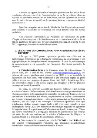 — 33 — 
Au vu de ce rapport, le comité d'entreprise peut décider de « saisir de ses 
conclusions l'organe chargé de l'administration ou de la surveillance dans les 
sociétés ou personnes morales qui en sont dotées, ou d'en informer les associés 
dans les autres formes de sociétés ou les membres dans les groupements d'intérêt 
économique. » 
Dans les entreprises de moins de 50 salariés, les délégués du personnel 
sont informés et consultés sur l'utilisation du crédit d'impôt selon les mêmes 
modalités. 
Afin d’assurer l’information du Parlement sur l’utilisation du crédit 
d’impôt par les entreprises et le fonctionnement de ce mécanisme d’alerte, la loi 
prévoit également la remise par le Gouvernement d’un rapport avant le 30 juin 
2015, rapport qui devra être actualisé chaque année. 
D. DES ACTIONS DE COMMUNICATION, POUR ASSURER LE SUCCÈS DU 
DISPOSITIF 
Afin que le CICE puisse rapidement produire ses effets sur les 
performances économiques de la France, la connaissance de ses avantages et son 
appropriation par les entreprises étaient indispensables. À cette fin, une campagne 
de communication a été organisée, par l’ensemble des parties prenantes du 
dispositif. 
● L’administration fiscale a été le premier acteur de cette campagne. En 
janvier 2013, elle a créé le site Internet www.ma-competitivite.gouv.fr, qui 
présente des pages spécifiquement consacrées au CICE et à ses modalités de 
déclaration. En mars 2013, cette information a été consolidée auprès du grand 
public à travers une campagne de presse. Entre l’été 2013 et le printemps 2014, 
une information directe a été assurée auprès des entreprises à travers plusieurs 
campagnes d’envoi de courriels. 
En outre, la Direction générale des finances publiques s’est montrée 
soucieuse d’assurer l’information des relais vers les entreprises que constituent les 
réseaux consulaires et les organisations patronales, en particulier locales, à travers 
des réunions d’information. Par ailleurs, les professions du chiffre – commissaires 
aux comptes et experts-comptables –, directement concernées par l’application du 
dispositif, ont fait l’objet d’une campagne d’information spécifique. Une ligne 
téléphonique dédiée, ouverte chaque lundi, a été créée pour répondre à leurs 
interrogations sur le CICE. Des réunions et des échanges réguliers ont également 
été organisés entre leur profession et l’administration fiscale. À cet égard, l’Ordre 
des experts-comptables et la Compagnie nationale des commissaires aux comptes 
ont salué, lors de leur audition par la mission d’information, la diligence de 
l’administration et la précision des informations apportées. 
● Cette action a été complétée par celle de l’ACOSS et des URSSAF, qui 
ont informé systématiquement l’ensemble des entreprises potentiellement 
bénéficiaires des modalités déclaratives du crédit d’impôt. 
 