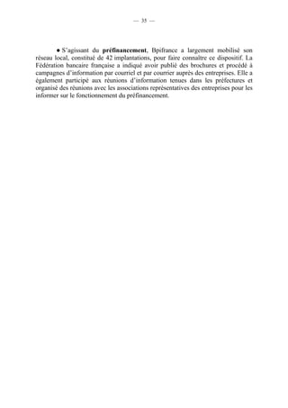 — 35 — 
● S’agissant du préfinancement, Bpifrance a largement mobilisé son 
réseau local, constitué de 42 implantations, pour faire connaître ce dispositif. La 
Fédération bancaire française a indiqué avoir publié des brochures et procédé à 
campagnes d’information par courriel et par courrier auprès des entreprises. Elle a 
également participé aux réunions d’information tenues dans les préfectures et 
organisé des réunions avec les associations représentatives des entreprises pour les 
informer sur le fonctionnement du préfinancement. 
 
