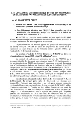 — 37 — 
II. SI L’ÉVALUATION MACROÉCONOMIQUE DU CICE EST PRÉMATURÉE, 
UN BILAN D’ÉTAPE FAIT APPARAÎTRE UN SUCCÈS DU DISPOSITIF. 
A. UN BILAN D’ÉTAPE POSITIF 
1. Premier bilan chiffré : une bonne appropriation du dispositif par les 
entreprises, après une période de rodage 
a. Les déclarations d’assiette aux URSSAF font apparaître une forte 
mobilisation des entreprises, malgré une révision à la baisse du 
montant de la créance de CICE 
● L’ACOSS, qui centralise les déclarations réalisées auprès des URSSAF 
afin de transmettre chaque mois les données à l’administration fiscale, a fourni à la 
mission d’information des données précises et actualisées. 
La présentation de ces données appelle une précaution méthodologique. 
Le champ suivi par l’ACOSS est celui des employeurs du secteur privé, à 
l’exclusion de ceux relevant de la Mutualité sociale agricole (MSA), qui 
représente 3,4 % de l’assiette salariale. 
Le montant d’assiette de CICE déclaré aux URSSAF au titre des 
rémunérations versées en 2013 est de 292 milliards d’euros. 
Ce montant est conforme aux estimations révisées de l’ACOSS, qui a 
cependant identifié des risques de sous-estimation (pour 47 000 établissements) et 
de surestimation (pour 79 000 établissements), marginaux au regard du nombre 
total d’établissements déclarant de l’assiette (plus de 1,5 million). L’ACOSS 
indique qu’en tout état de cause, le montant global a été corroboré par la DGFiP. Il 
correspond à 65 % de l’assiette salariale des entreprises concernées, qui s’élève 
à 449 milliards d’euros (1) : cela signifie que les salaires compris entre 
1 et 2,5 SMIC représentent 65 % des salaires versés par les entreprises relevant 
des URSSAF pour le paiement de leurs cotisations de sécurité sociale. 
Les établissements ayant déclaré de l’assiette représentent 76 % des 
établissements du secteur privé (plus de 2 millions). Les données sont 
comparables s’agissant des entreprises – une entreprise pouvant comporter 
plusieurs établissements –, puisque le taux de couverture est de 74 % (1,23 million 
d’entreprises déclarant de l’assiette sur 1,65 million d’entreprises au total). Le 
taux de couverture est plus élevé lorsque les associations ne sont pas prises en 
compte : 81 % (établissements) ; cela s’explique logiquement par l’éligibilité 
partielle des associations au CICE, leur taux de couverture étant de 22 % 
seulement. Les établissements couverts représentent 86 % de l’assiette salariale du 
secteur privé, et même 92 % hors associations (21 % pour les associations, 
(1) Il s’agit de l’assiette dit « déplafonnée », qui sert de variable principale de prévision pour les comptes de la 
sécurité sociale. 
 