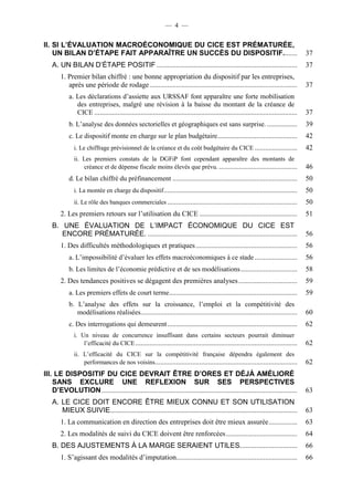 — 4 — 
II. SI L’ÉVALUATION MACROÉCONOMIQUE DU CICE EST PRÉMATURÉE, 
UN BILAN D’ÉTAPE FAIT APPARAÎTRE UN SUCCÈS DU DISPOSITIF. ....... 37 
A. UN BILAN D’ÉTAPE POSITIF ............................................................................... 37 
1. Premier bilan chiffré : une bonne appropriation du dispositif par les entreprises, 
après une période de rodage ................................................................................... 37 
a. Les déclarations d’assiette aux URSSAF font apparaître une forte mobilisation 
des entreprises, malgré une révision à la baisse du montant de la créance de 
CICE .................................................................................................................. 37 
b. L’analyse des données sectorielles et géographiques est sans surprise. ................. 39 
c. Le dispositif monte en charge sur le plan budgétaire. ............................................ 42 
i. Le chiffrage prévisionnel de la créance et du coût budgétaire du CICE ........................ 42 
ii. Les premiers constats de la DGFiP font cependant apparaître des montants de 
créance et de dépense fiscale moins élevés que prévu. ............................................ 46 
d. Le bilan chiffré du préfinancement ...................................................................... 50 
i. La montée en charge du dispositif ........................................................................... 50 
ii. Le rôle des banques commerciales ......................................................................... 50 
2. Les premiers retours sur l’utilisation du CICE ....................................................... 51 
B. UNE ÉVALUATION DE L’IMPACT ÉCONOMIQUE DU CICE EST 
ENCORE PRÉMATURÉE. .................................................................................... 56 
1. Des difficultés méthodologiques et pratiques ......................................................... 56 
a. L’impossibilité d’évaluer les effets macroéconomiques à ce stade ........................ 56 
b. Les limites de l’économie prédictive et de ses modélisations ................................ 58 
2. Des tendances positives se dégagent des premières analyses ................................. 59 
a. Les premiers effets de court terme ........................................................................ 59 
b. L’analyse des effets sur la croissance, l’emploi et la compétitivité des 
modélisations réalisées ........................................................................................ 60 
c. Des interrogations qui demeurent ......................................................................... 62 
i. Un niveau de concurrence insuffisant dans certains secteurs pourrait diminuer 
l’efficacité du CICE ........................................................................................... 62 
ii. L’efficacité du CICE sur la compétitivité française dépendra également des 
performances de nos voisins................................................................................ 62 
III. LE DISPOSITIF DU CICE DEVRAIT ÊTRE D’ORES ET DÉJÀ AMÉLIORÉ 
SANS EXCLURE UNE REFLEXION SUR SES PERSPECTIVES 
D’EVOLUTION .............................................................................................................. 63 
A. LE CICE DOIT ENCORE ÊTRE MIEUX CONNU ET SON UTILISATION 
MIEUX SUIVIE ......................................................................................................... 63 
1. La communication en direction des entreprises doit être mieux assurée ................ 63 
2. Les modalités de suivi du CICE doivent être renforcées ........................................ 64 
B. DES AJUSTEMENTS À LA MARGE SERAIENT UTILES. ............................... 66 
1. S’agissant des modalités d’imputation.................................................................... 66 
 