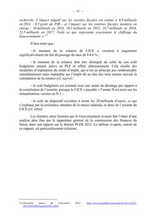 — 43 — 
recherche. L’impact négatif sur les recettes fiscales est estimé à 9,9 milliards 
en 2014 – 0,5 point de PIB – et l’impact sur les rentrées fiscales montera en 
charge : 10 milliards en 2014, 16,5 milliards en 2015, 18,7 milliards en 2016, 
21,5 milliards en 2017. Voilà ce que représente exactement le chiffrage du 
Gouvernement. » (1) 
Il faut noter que : 
– le montant de la créance de CICE a vocation à augmenter 
significativement du fait du passage du taux de 4 à 6 % ; 
– le montant de la créance doit être distingué de celui de son coût 
budgétaire annuel, prévu en PLF et affiné ultérieurement. Cela résulte des 
modalités d’imputation du crédit d’impôt, qui n’est en principe pas remboursable 
immédiatement mais imputable sur l’impôt dû au titre des trois années suivant la 
constatation de la créance (cf. supra) ; 
– le coût budgétaire est constaté avec une année de décalage par rapport à 
la constitution de l’assiette, puisque le CICE « payable » l’année N est assis sur les 
rémunérations versées en N-1 ; 
– le coût du dispositif excédera à terme les 20 milliards d’euros, ce qui 
s’explique par la croissance attendue de la masse salariale, et donc de l’assiette du 
CICE (cf. infra). 
Les données ainsi fournies par le Gouvernement avaient fait l’objet d’une 
analyse plus fine par le rapporteur général de la commission des finances du 
Sénat, dans son rapport sur le dernier PLFR 2012. Le tableau ci-après, extrait de 
ce rapport, est particulièrement éclairant. 
(1) Deuxième séance du 4 décembre 2012 : http://www.assemblee-nationale.fr/14/cri/2012- 
2013/20130084.asp#P2289_6883 
 