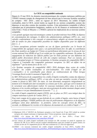 — 45 — 
Le CICE en comptabilité nationale 
Depuis le 15 mai 2014, les données macroéconomiques des comptes nationaux publiées par 
l’INSEE tiennent compte du changement de base prescrit par le nouveau Système européen 
de comptes – SEC 2010 –, entré en vigueur en 2013. Désormais, les crédits d’impôt 
restituables, dont le CICE, seront traités au regard de ces normes comptables comme des 
dépenses et non plus comme des moindres recettes. Cette présentation comptable n’affecte 
cependant pas la présentation budgétaire, traduite en loi de finances et notamment dans le 
tome II des « Voies et Moyens ». L’INSEE a précisé les implications de ce nouveau système 
comptable. 
« Les grands agrégats macroéconomiques comme le produit intérieur brut (PIB), la dépense 
de consommation des ménages, le déficit des administrations publiques (APU), etc., sont 
calculés conformément à des concepts et nomenclatures adoptés au niveau international, 
afin de rendre les plus comparables possibles les chiffres disponibles pour les différents 
pays. […] 
L’Union européenne présente toutefois un cas de figure particulier car le besoin de 
comparabilité des agrégats entre pays y est particulièrement fort. En effet, la contribution 
des États membres au budget de l’Union est partiellement déterminée par le niveau de leur 
revenu national brut (RNB) tel qu’il est estimé par les comptables nationaux. De même, les 
engagements de réduction des déficits publics par les États portent sur une définition du 
déficit public directement dérivée de celle des comptes nationaux. Pour ces raisons, un 
cadre conceptuel propre à l’Union européenne, le Système européen de comptabilité (SEC), 
s’impose à l’ensemble des comptables nationaux européens. Le SEC est défini via un 
règlement (1) qui lui donne force de loi. » (2) 
« Le Système européen de comptabilité (SEC) 2010 distingue deux sortes de crédits 
d’impôts : les crédits restituables et non-restituables. Un crédit d’impôt est dit 
« restituable » si le contribuable peut obtenir un remboursement de l’État lorsque 
l’avantage fiscal excède le montant d’impôt dû. […] 
Le SEC 2010 prescrit de comptabiliser les crédits d’impôts restituables comme des dépenses 
des administrations publiques (APU), et non plus en tant que moindres recettes d’impôts 
comme le faisait le SEC 1995. En outre, ils sont désormais enregistrés intégralement au 
moment où le bénéficiaire fait reconnaître sa créance par le fisc, quel que soit le moment où 
le versement sera effectivement réalisé. Ce nouveau traitement relève donc à la fois les 
dépenses et les recettes publiques, mais pas nécessairement du même montant chaque année 
si la créance n’est pas immédiatement recouvrée. (3) […] 
Le crédit d’impôt compétitivité emploi (CICE), mis en place en 2013, sera intégré dans les 
comptes nationaux à partir de l’année 2014. […] 
Pour tenir compte de la nature un peu hybride de ces crédits d’impôts, entre baisse d’impôt 
et dépense publique, l’INSEE publiera des taux de prélèvements obligatoires et de dépenses 
publiques selon deux définitions : la première, selon les concepts stricts du SEC ; la 
seconde, en défalquant les recettes et les dépenses du montant de ces crédits d’impôt. » (4) 
(1) Règlement (UE) n° 549/2013 du Parlement européen et du Conseil du 21 mai 2013 relatif au système 
européen des comptes nationaux et régionaux dans l’Union européenne. (note du rapporteur) 
(2) INSEE, « Le niveau du PIB est révisé de +3,2 % en base 2010 », 15 mai 2014 : 
http://www.insee.fr/fr/indicateurs/cnat_annu/base-2010.pdf 
(3) Une créance de crédit d’impôt restituable d’un montant de 100, reconnue en année N, augmente les 
dépenses de 100. Si ces 100 ne sont pas restitués immédiatement, mais par exemple sur quatre années, les 
recettes au titre de N n’augmentent pas de 100, mais seulement de 25. (note du rapporteur) 
(4) INSEE : « Le nouveau traitement des crédits d’impôt restituables en base 2010 », 9 juillet 2014, 
http://www.insee.fr/fr/indicateurs/cnat_annu/base_2010/methodologie/comptes-nationaux-base-2010.pdf 
 