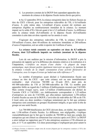 — 46 — 
ii. Les premiers constats de la DGFiP font cependant apparaître des 
montants de créance et de dépense fiscale moins élevés que prévu. 
● Au 12 septembre 2014, la créance enregistrée dans les fichiers fiscaux au 
titre du CICE s’élevait, pour les entreprises redevables de l’IS, à 8,4 milliards 
d’euros. À cette même date, 1,6 milliard d’euros avaient été restitués aux 
entreprises éligibles au remboursement immédiat de la créance. Le montant 
imputé sur le solde d’IS s’élevait quant à lui à 3,2 milliards d’euros. La différence 
entre la créance totale (8,4 milliards) et la dépense fiscale (4,8 milliards) 
constatées à cette date est donc reportée sur les années à venir. 
S’agissant des entreprises redevables de l’IR, la créance s’élevait à 
350 millions d’euros, dont 66 millions de restitution immédiate et 280 millions 
d’euros d’imputation, soit un solde à reporter de 4 millions d’euros. 
La créance totale constatée en septembre est donc de 8,7 milliards 
d’euros, dont 5,15 milliards imputés ou restitués (montant de la dépense 
fiscale). 
Lors de son audition par la mission d’information, la DGFiP a pris la 
précaution de rappeler qu’à la différence des données relatives à la restitution et à 
l’imputation, « vérifiées au moyen d’une chaîne – la plupart du temps 
automatique, mais faisant parfois également intervenir un agent », le montant de 
la créance « résulte de la simple constatation d’une activité déclarative de 
l’entreprise, avec le risque d’erreur qu’induit une telle référence » (1). 
Le nombre d’entreprises ayant déclaré à l’administration fiscale une 
créance au titre du CICE – que cette créance soit ou non immédiatement 
restituable – était d’environ 704 000 au 22 août 2013, dont près de 
441 000 redevables de l’IS et 263 000 redevables de l’IR. Ce nombre peut 
apparaître faible au regard des 2 millions d’établissements recensés par l’ACOSS. 
Mais comme évoqué supra, seuls 1,5 million d’établissements ont déclaré de 
l’assiette CICE à l’ACOSS ; ces établissements correspondent à 1,23 million 
d’entreprises au sens de l’ACOSS, qui elles-mêmes représentent 1,196 million 
d’unités fiscales au sens de la DGFiP, c’est-à-dire de redevables de l’IR ou de l’IS. 
L’écart entre ces deux nombres s’explique notamment par le fait que certaines 
entreprises sont constituées en groupes fiscalement intégrés, et que seule la tête de 
groupe est une unité fiscale. 
Les 704 000 bénéficiaires de CICE doivent donc, en réalité, être rapportés 
aux 1,196 million d’unités fiscales. La différence, non négligeable, s’explique 
vraisemblablement par le fait que le nombre de 704 000 ne tient pas compte des 
entreprises qui ont clôturé ou clôtureront leur exercice après avril 2014. La DGFiP 
a ainsi indiqué au rapporteur que 8 % des entreprises soumises à l’IS clôturent en 
juin, et 11 % en septembre. Ces deux pourcentages n’expliquent pas pour autant la 
(1) Risque d’erreur à relativiser compte tenu du recours fréquent par les entreprises soumises à l’IS à des 
experts-comptables. 
 