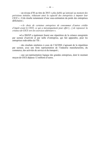 — 48 — 
– un niveau d’IS au titre de 2013 « plus faible qu’anticipé au moment des 
prévisions initiales, réduisant ainsi la capacité des entreprises à imputer leur 
CICE » ; Cela résulte notamment d’une sous-estimation du poids des entreprises 
déficitaires ; 
– « le choix de certaines entreprises de consommer d’autres crédits 
d’impôt avant le CICE, ce qui a mécaniquement pour effet […] de repousser la 
créance de CICE vers les exercices ultérieurs ». 
● La DGFiP a également fourni une répartition de la créance enregistrée 
par secteur d’activité et par taille d’entreprise, qui fait apparaître, pour les 
entreprises redevables de l’IS : 
– des résultats similaires à ceux de l’ACOSS s’agissant de la répartition 
par secteur, avec une forte représentation de l’industrie manufacturière, du 
commerce, des activités de service et du transport ; 
– une sur-représentation logique des grandes entreprises, dont le montant 
moyen de CICE dépasse 12 millions d’euros. 
 