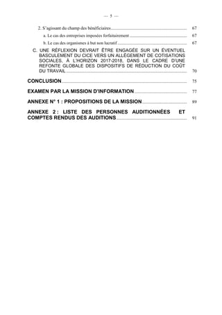 — 5 — 
2. S’agissant du champ des bénéficiaires .................................................................... 67 
a. Le cas des entreprises imposées forfaitairement ................................................... 67 
b. Le cas des organismes à but non lucratif .............................................................. 67 
C. UNE RÉFLEXION DEVRAIT ÊTRE ENGAGÉE SUR UN ÉVENTUEL 
BASCULEMENT DU CICE VERS UN ALLÈGEMENT DE COTISATIONS 
SOCIALES, À L’HORIZON 2017-2018, DANS LE CADRE D’UNE 
REFONTE GLOBALE DES DISPOSITIFS DE RÉDUCTION DU COÛT 
DU TRAVAIL ............................................................................................................ 70 
CONCLUSION ................................................................................................................ 75 
EXAMEN PAR LA MISSION D’INFORMATION ............................................... 77 
ANNEXE N° 1 : PROPOSITIONS DE LA MISSION ........................................ 89 
ANNEXE 2 : LISTE DES PERSONNES AUDITIONNÉES ET 
COMPTES RENDUS DES AUDITIONS ............................................................... 91 
 