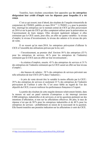 — 52 — 
Toutefois, leurs résultats concordants font apparaître que les entreprises 
dirigeraient leur crédit d’impôt vers les dépenses pour lesquelles il a été 
conçu. 
C’est ce qui ressort, tout d’abord, des résultats de l’enquête trimestrielle de 
conjoncture de l’INSEE, publiés en mars 2014 (1). L’INSEE y a, pour la première 
fois, interrogé les entreprises sur le montant estimé de CICE qu’elles percevraient 
en 2014 et sur la part du CICE qu’elles comptaient utiliser pour la préservation ou 
l’accroissement de leurs marges. Elles devaient également indiquer si elles 
estimaient que le CICE aurait, pour elles, un effet sur quatre variables : le niveau 
d’emploi, le niveau d’investissement, le niveau des salaires et le niveau des prix 
de vente. 
Il en ressort qu’en mars 2014, les entreprises prévoyaient d’affecter le 
CICE à l’ensemble des utilisations prévues par la loi, soit : 
– l’investissement, au premier chef. Environ 50 % des entreprises (53 % 
pour les entreprises de services, 46 % pour les entreprises de l’industrie) 
estimaient que le CICE aura un effet sur leur investissement ; 
– la création d’emplois, ensuite. 43 % des entreprises de services et 31 % 
des entreprises de l’industrie estimaient que le CICE aurait un effet sur leur niveau 
d’emploi ; 
– des hausses de salaires : 38 % des entreprises de services prévoient une 
telle utilisation de leur CICE (20 % dans l’industrie) ; 
– le prix de vente devrait être la variable la moins affectée par le CICE : 
29 % des entreprises de services et seulement 21 % des entreprises de l’industrie 
prévoyaient de l’utiliser à cette fin. C’est assez faible au regard de l’un des 
objectifs du CICE, à savoir renforcer les performances françaises à l’export. 
La portée des résultats de cette enquête demeure relativement limitée, dans 
la mesure où seul un panel restreint d’entreprises a été interrogé (environ 
8 000 entreprises, industrielles et de services), et où les questions portaient sur des 
intentions d’affectation, et non sur les affectations effectives. De plus, le taux de 
réponse n’est que de 50 % pour les entreprises industrielles et de 40 % pour les 
entreprises de services – probablement en raison de la nouveauté de la question. 
Elle fournit toutefois une première indication sur les affectations à venir du CICE. 
(1) http://www.insee.fr/fr/indicateurs/analys_conj/archives/F1bis_032014.pdf 
 