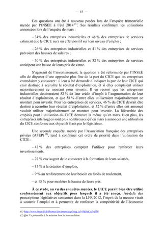 — 53 — 
Ces questions ont été à nouveau posées lors de l’enquête trimestrielle 
menée par l’INSEE à l’été 2014 (1). Ses résultats confirment les utilisations 
annoncées lors de l’enquête de mars : 
– 34% des entreprises industrielles et 48 % des entreprises de services 
estiment que le CICE aura un effet positif sur leur niveau d’emploi ; 
– 26 % des entreprises industrielles et 41 % des entreprises de services 
prévoient des hausses de salaires ; 
– 30 % des entreprises industrielles et 32 % des entreprises de services 
anticipent une baisse de leurs prix de vente. 
S’agissant de l’investissement, la question a été reformulée par l’INSEE 
afin de disposer d’une approche plus fine de la part du CICE que les entreprises 
entendaient y consacrer : il leur a été demandé d’indiquer la part de leur CICE qui 
était destinée à accroître le résultat d’exploitation, et si elles comptaient utiliser 
majoritairement ce montant pour investir. Il en ressort que les entreprises 
industrielles destineraient 52 % de leur crédit d’impôt à l’augmentation de leur 
résultat d’exploitation, et que 58 % d’entre elles utiliseraient majoritairement ce 
montant pour investir. Pour les entreprises de services, 46 % du CICE devrait être 
destiné à accroître leur résultat d’exploitation, et 52 % d’entre elles ont annoncé 
vouloir utiliser majoritairement ce montant pour investir. La hiérarchie des 
emplois pour l’utilisation du CICE demeure la même qu’en mars. Bien plus, les 
entreprises interrogées sont plus nombreuses qu’en mars à annoncer une utilisation 
du CICE conforme aux objectifs fixés par le législateur. 
Une seconde enquête, menée par l’Association française des entreprises 
privées (AFEP) (2), tend à confirmer cet ordre de priorité dans l’utilisation du 
CICE : 
– 42 % des entreprises comptent l’utiliser pour renforcer leurs 
investissements, 
– 22 % envisagent de le consacrer à la formation de leurs salariés, 
– 15 % à la création d’emplois, 
– 9 % au renforcement de leur besoin en fonds de roulement, 
– et 15 % pour modérer la hausse de leurs prix. 
À ce stade, au vu des enquêtes menées, le CICE paraît bien être utilisé 
conformément aux objectifs pour lesquels il a été conçu. Au-delà des 
prescriptions législatives contenues dans la LFR 2012, l’esprit de la mesure visait 
à soutenir l’emploi et à permettre de renforcer la compétitivité de l’économie 
(1) http://www.insee.fr/fr/themes/document.asp?reg_id=0&ref_id=if10 
(2) Qui l’a présentée à la mission lors de son audition. 
 