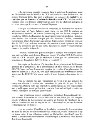 — 55 — 
● Le rapporteur souhaite également faire le point sur des pratiques ayant 
pu faire craindre que le bénéfice du CICE soit soustrait à ses destinataires. Au 
premier trimestre 2013, des chefs d’entreprise ont dénoncé des tentatives de 
captation par les donneurs d’ordres des bénéfices du CICE. Certains auraient 
contraint leurs sous-traitants à répercuter les gains tirés du CICE sur leurs prix, et 
ce, avant même que les créances n’aient été liquidées. 
Saisi par la Fédération du travail temporaire, le Médiateur des relations 
interentreprises, M. Pierre Pelouzet, avait alerté en mai 2013 le ministre du 
Redressement productif, M. Arnaud Montebourg, sur ces dérives, évoquant un 
« racket au CICE ». La Fédération du travail temporaire avait produit, à l’appui de 
cette saisine, des courriers envoyés par des donneurs d’ordres, demandant 
explicitement à leurs fournisseurs des remises de prix sur des contrats en cours, au 
titre du CICE. Au vu de ces situations, des craintes se sont également fait jour 
qu’elles ne constituent pas des cas isolés, des pressions ayant éventuellement pu 
s’exercer de manière informelle. 
Toutefois, il semblerait que ces pratiques n’aient pas pris d’ampleur depuis 
lors, voire qu’elles aient disparu. Dans son rapport d’octobre 2013, le Comité de 
suivi du CICE indiquait que le Médiateur n’avait pas eu connaissance de 
nouveaux cas de captation du CICE depuis la rentrée 2013. 
Interrogés par la mission d’information, les représentants de la Direction 
générale de la concurrence, de la consommation et de la répression des fraudes 
(DGCCRF) ont confirmé le caractère marginal de ces abus. Cinq plaintes ont été 
déposées auprès de la DGCCRF, dont deux impliquaient des entreprises de travail 
temporaire. La DGCCRF n’a trouvé matière à saisir la justice dans aucun de ces 
cas. 
Cela ne signifie pas que l’instauration du CICE n’ait pas conduit des 
entreprises clientes à obtenir des réductions de prix de la part de leurs 
fournisseurs. Dans le cadre des négociations commerciales, de tels réajustements 
sont possibles pour autant qu’ils soient consentis. Sont seules illégales, au titre du 
code de commerce, les pratiques contrevenant : 
– aux principes de respect impératif des contrats et de non-rétroactivité – 
des avenants à un contrat en cours d’exécution ne sont licites que s’ils ont pour 
objectif d’adapter de façon mineure un contrat en fonction de l’évolution de la 
relation commerciale tout au long de sa vie. Cela n’empêche pas que le contrat 
soit renégocié en fin d’année ; 
– ou au principe d’équilibre de la relation contractuelle. La négociation 
des tarifs ne doit pas révéler une tentative de soumission, ou une soumission s’il y 
est donné suite, à des obligations créant un déséquilibre significatif entre les 
parties. La soumission est notamment caractérisée par la position de force de celui 
dont émane la demande. 
 