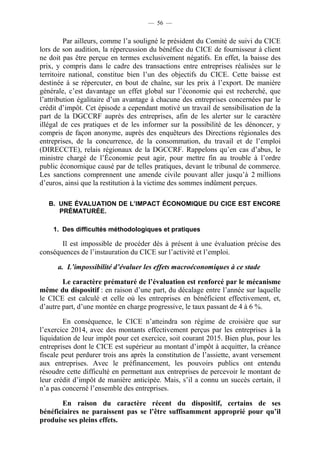 — 56 — 
Par ailleurs, comme l’a souligné le président du Comité de suivi du CICE 
lors de son audition, la répercussion du bénéfice du CICE de fournisseur à client 
ne doit pas être perçue en termes exclusivement négatifs. En effet, la baisse des 
prix, y compris dans le cadre des transactions entre entreprises réalisées sur le 
territoire national, constitue bien l’un des objectifs du CICE. Cette baisse est 
destinée à se répercuter, en bout de chaîne, sur les prix à l’export. De manière 
générale, c’est davantage un effet global sur l’économie qui est recherché, que 
l’attribution égalitaire d’un avantage à chacune des entreprises concernées par le 
crédit d’impôt. Cet épisode a cependant motivé un travail de sensibilisation de la 
part de la DGCCRF auprès des entreprises, afin de les alerter sur le caractère 
illégal de ces pratiques et de les informer sur la possibilité de les dénoncer, y 
compris de façon anonyme, auprès des enquêteurs des Directions régionales des 
entreprises, de la concurrence, de la consommation, du travail et de l’emploi 
(DIRECCTE), relais régionaux de la DGCCRF. Rappelons qu’en cas d’abus, le 
ministre chargé de l’Économie peut agir, pour mettre fin au trouble à l’ordre 
public économique causé par de telles pratiques, devant le tribunal de commerce. 
Les sanctions comprennent une amende civile pouvant aller jusqu’à 2 millions 
d’euros, ainsi que la restitution à la victime des sommes indûment perçues. 
B. UNE ÉVALUATION DE L’IMPACT ÉCONOMIQUE DU CICE EST ENCORE 
PRÉMATURÉE. 
1. Des difficultés méthodologiques et pratiques 
Il est impossible de procéder dès à présent à une évaluation précise des 
conséquences de l’instauration du CICE sur l’activité et l’emploi. 
a. L’impossibilité d’évaluer les effets macroéconomiques à ce stade 
Le caractère prématuré de l’évaluation est renforcé par le mécanisme 
même du dispositif : en raison d’une part, du décalage entre l’année sur laquelle 
le CICE est calculé et celle où les entreprises en bénéficient effectivement, et, 
d’autre part, d’une montée en charge progressive, le taux passant de 4 à 6 %. 
En conséquence, le CICE n’atteindra son régime de croisière que sur 
l’exercice 2014, avec des montants effectivement perçus par les entreprises à la 
liquidation de leur impôt pour cet exercice, soit courant 2015. Bien plus, pour les 
entreprises dont le CICE est supérieur au montant d’impôt à acquitter, la créance 
fiscale peut perdurer trois ans après la constitution de l’assiette, avant versement 
aux entreprises. Avec le préfinancement, les pouvoirs publics ont entendu 
résoudre cette difficulté en permettant aux entreprises de percevoir le montant de 
leur crédit d’impôt de manière anticipée. Mais, s’il a connu un succès certain, il 
n’a pas concerné l’ensemble des entreprises. 
En raison du caractère récent du dispositif, certains de ses 
bénéficiaires ne paraissent pas se l’être suffisamment approprié pour qu’il 
produise ses pleins effets. 
 