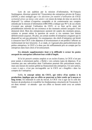 — 57 — 
Lors de son audition par la mission d’information, M. François 
Soulmagnon, directeur général de l’Association des entreprises privées de France 
(AFEP), a ainsi souligné que « les décisions [en matière d’utilisation du CICE] 
ser[aient] prises au mieux cette année » en raison du temps de mise en oeuvre du 
dispositif. Le cabinet d’expertise comptable et de commissariat aux comptes 
entendu par la mission d’information (ORCOM) a indiqué que 90 % de ses clients 
n’avaient pas anticipé l’utilisation du CICE, et ce bien qu’ils aient été 
préalablement informés de son existence et des montants estimés auxquels il leur 
donnerait droit. Bien des entrepreneurs auraient été surpris des montants perçus, 
certains se posant même la question de savoir si ces sommes leur étaient 
définitivement acquises. De plus, un certain nombre d’entreprises craignent que le 
dispositif ne soit pas pérennisé. En conséquence, des chefs d’entreprise ont hésité 
à consacrer leur CICE à des dépenses d’investissement et ont préféré l’affecter au 
renforcement de leur trésorerie. À ce stade, et s’agissant plus particulièrement des 
petites entreprises, le CICE n’a donc pas été suffisamment pris en compte par les 
entreprises dans leurs choix d’investissement. 
Un obstacle supplémentaire tient à la difficulté à cerner les postes 
auxquels les entreprises affectent leur crédit d’impôt. 
Si la loi prescrit certains emplois et en exclut d’autres, le CICE n’est pas 
pour autant, à strictement parler, « fléché » vers certains types de dépenses. Il ne 
constitue pas une subvention dont l’utilisation pourrait être précisément tracée, 
mais une mesure de soutien global au financement des entreprises. Un suivi précis, 
« euro à euro », n’est pas envisageable car le CICE est « fongible » dans les 
comptes de l’entreprise. 
Enfin, le concept même du CICE, qui relève d’un soutien à la 
production, implique que ses effets ne pourront se faire sentir qu’à moyen et 
long terme. En réduisant le coût du travail, le CICE vise à agir sur le coût des 
facteurs de production et à modifier les fondamentaux structurels de l’économie. Il 
est donc normal – et attendu – que ses effets se fassent sentir avec un certain 
retard. 
 