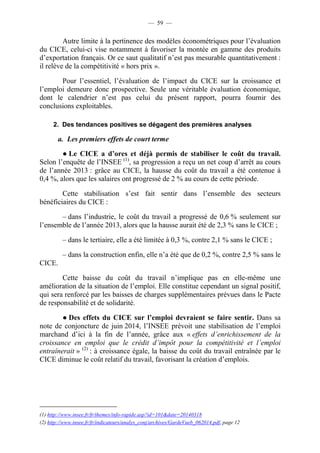 — 59 — 
Autre limite à la pertinence des modèles économétriques pour l’évaluation 
du CICE, celui-ci vise notamment à favoriser la montée en gamme des produits 
d’exportation français. Or ce saut qualitatif n’est pas mesurable quantitativement : 
il relève de la compétitivité « hors prix ». 
Pour l’essentiel, l’évaluation de l’impact du CICE sur la croissance et 
l’emploi demeure donc prospective. Seule une véritable évaluation économique, 
dont le calendrier n’est pas celui du présent rapport, pourra fournir des 
conclusions exploitables. 
2. Des tendances positives se dégagent des premières analyses 
a. Les premiers effets de court terme 
● Le CICE a d’ores et déjà permis de stabiliser le coût du travail. 
Selon l’enquête de l’INSEE (1), sa progression a reçu un net coup d’arrêt au cours 
de l’année 2013 : grâce au CICE, la hausse du coût du travail a été contenue à 
0,4 %, alors que les salaires ont progressé de 2 % au cours de cette période. 
Cette stabilisation s’est fait sentir dans l’ensemble des secteurs 
bénéficiaires du CICE : 
– dans l’industrie, le coût du travail a progressé de 0,6 % seulement sur 
l’ensemble de l’année 2013, alors que la hausse aurait été de 2,3 % sans le CICE ; 
– dans le tertiaire, elle a été limitée à 0,3 %, contre 2,1 % sans le CICE ; 
– dans la construction enfin, elle n’a été que de 0,2 %, contre 2,5 % sans le 
CICE. 
Cette baisse du coût du travail n’implique pas en elle-même une 
amélioration de la situation de l’emploi. Elle constitue cependant un signal positif, 
qui sera renforcé par les baisses de charges supplémentaires prévues dans le Pacte 
de responsabilité et de solidarité. 
● Des effets du CICE sur l’emploi devraient se faire sentir. Dans sa 
note de conjoncture de juin 2014, l’INSEE prévoit une stabilisation de l’emploi 
marchand d’ici à la fin de l’année, grâce aux « effets d’enrichissement de la 
croissance en emploi que le crédit d’impôt pour la compétitivité et l’emploi 
entraînerait » (2) : à croissance égale, la baisse du coût du travail entraînée par le 
CICE diminue le coût relatif du travail, favorisant la création d’emplois. 
(1) http://www.insee.fr/fr/themes/info-rapide.asp?id=101&date=20140318 
(2) http://www.insee.fr/fr/indicateurs/analys_conj/archives/GardeVueb_062014.pdf, page 12 
 