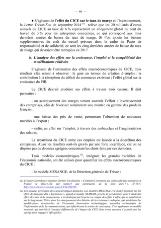 — 60 — 
● S’agissant de l’effet du CICE sur le taux de marge et l’investissement, 
la Lettre Trésor-Éco de septembre 2014 (1) relève que les 20 milliards d’euros 
annuels du CICE au taux de 6 % représentent un allègement global du coût du 
travail de 3 % pour les entreprises concernées, ce qui correspond aux trois 
dernières années de baisse du taux de marge. Si l’on ajoute les baisses 
supplémentaires du coût du travail prévues dans le cadre du Pacte de 
responsabilité et de solidarité, ce sont les cinq dernières années de baisse du taux 
de marge qui devraient être rattrapées en 2017. 
b. L’analyse des effets sur la croissance, l’emploi et la compétitivité des 
modélisations réalisées 
S’agissant de l’estimation des effets macroéconomiques du CICE, trois 
résultats clés seront à observer : le gain en termes de création d’emploi ; la 
contribution à la résorption du déficit du commerce extérieur ; l’effet global sur la 
croissance du PIB. 
Le CICE devrait produire ses effets à travers trois canaux. Il doit 
permettre : 
– un accroissement des marges venant soutenir l’effort d’investissement 
des entreprises, afin de favoriser notamment une montée en gamme des produits 
français ; 
– une baisse des prix de vente, permettant l’obtention de nouveaux 
marchés à l’export ; 
– enfin, un effet sur l’emploi, à travers des embauches et l’augmentation 
des salaires. 
La répartition du CICE entre ces emplois est laissée à la discrétion des 
entreprises. Aussi les résultats sont-ils grevés par une forte incertitude, car on ne 
dispose pas de données agrégées concernant les choix faits par ces dernières. 
Trois modèles économétriques (2), intégrant les grandes variables de 
l’économie nationale, ont été utilisés pour quantifier les effets macroéconomiques 
du CICE : 
– le modèle MESANGE, de la Direction générale du Trésor ; 
(1) Cristian Ciornohuz et Maxime Darmet-Cucchiarini, « Comment l’évolution des coûts salariaux unitaires en 
France se situe-t-elle par rapport aux partenaires de la zone euro ? », n° 134 : 
http://www.tresor.economie.gouv.fr/File/404194 
(2) Ces modèles présentent des caractéristiques distinctes. Les modèles MESANGE et e-mod.fr insistent sur les 
effets de demande dits « keynésiens », quand le modèle NEMESIS, proche de ces derniers pour l’étude des 
effets de court et de moyen terme, s’en distingue par la prise en compte des effets d’offre, qui se manifestent 
sur le long terme. Il tire ainsi les enseignements des théories de la croissance endogène, qui modélisent les 
modifications structurelles de l’économie (innovation technologique, nouvelles technologies de 
l’information et de la communication), qui infléchissent le sentier de croissance. C’est également un modèle 
sectoriel, qui procède à l’analyse différenciée de l’impact du CICE dans trente secteurs d’activité puis les 
agrège pour dégager l’effet global. 
 