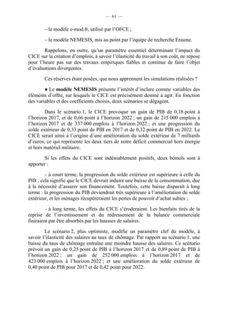 — 61 — 
– le modèle e-mod.fr, utilisé par l’OFCE ; 
– le modèle NEMESIS, mis au point par l’équipe de recherche Erasme. 
Rappelons, en outre, qu’un paramètre essentiel déterminant l’impact du 
CICE sur la création d’emplois, à savoir l’élasticité du travail à son coût, ne repose 
pour l’heure pas sur des travaux empiriques fiables et continue de faire l’objet 
d’évaluations divergentes. 
Ces réserves étant posées, que nous apprennent les simulations réalisées ? 
● Le modèle NEMESIS présente l’intérêt d’inclure comme variables des 
éléments d’offre, sur lesquels le CICE est précisément destiné à agir. En fonction 
des variables et des coefficients choisis, deux scénarios se dégagent. 
Dans le scénario 1, le CICE provoque un gain de PIB de 0,18 point à 
l’horizon 2017, et de 0,66 point à l’horizon 2022 ; un gain de 215 000 emplois à 
l’horizon 2017 et de 337 000 emplois à l’horizon 2022 ; et une progression du 
solde extérieur de 0,33 point de PIB en 2017 et de 0,32 point de PIB en 2022. Le 
CICE serait ainsi à l’origine d’une amélioration du solde extérieur de 7 milliards 
d’euros, ce qui représente les deux tiers de notre déficit commercial hors énergie 
et hors matériel militaire. 
Si les effets du CICE sont indéniablement positifs, deux bémols sont à 
apporter : 
– à court terme, la progression du solde extérieur est supérieure à celle du 
PIB ; cela signifie que le CICE devrait induire une baisse de la consommation, due 
à la nécessité d’assurer son financement. Toutefois, cette baisse disparaît à long 
terme : la progression du PIB deviendrait très supérieure à l’amélioration du solde 
extérieur, et les ménages récupéreraient les pertes de pouvoir d’achat subies ; 
– à long terme, les effets du CICE s’éroderaient. Les bienfaits tirés de la 
reprise de l’investissement et du redressement de la balance commerciale 
finiraient par être absorbés par les hausses de salaires. 
Le scénario 2, plus optimiste, modifie un paramètre clef du modèle, à 
savoir l’élasticité des salaires au taux de chômage. Par rapport au scénario 1, une 
baisse du taux de chômage entraîne une moindre hausse des salaires. Ce scénario 
prévoit un gain de 0,25 point de PIB à l’horizon 2017 et de 0,89 point de PIB à 
l’horizon 2022 ; un gain de 252 000 emplois à l’horizon 2017 et de 
423 000 emplois à l’horizon 2022 ; et une amélioration du solde extérieur de 
0,40 point de PIB pour 2017 et de 0,42 point pour 2022. 
 
