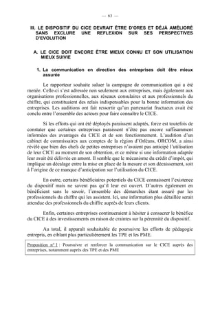 — 63 — 
III. LE DISPOSITIF DU CICE DEVRAIT ÊTRE D’ORES ET DÉJÀ AMÉLIORÉ 
SANS EXCLURE UNE REFLEXION SUR SES PERSPECTIVES 
D’EVOLUTION 
A. LE CICE DOIT ENCORE ÊTRE MIEUX CONNU ET SON UTILISATION 
MIEUX SUIVIE 
1. La communication en direction des entreprises doit être mieux 
assurée 
Le rapporteur souhaite saluer la campagne de communication qui a été 
menée. Celle-ci s’est adressée non seulement aux entreprises, mais également aux 
organisations professionnelles, aux réseaux consulaires et aux professionnels du 
chiffre, qui constituaient des relais indispensables pour la bonne information des 
entreprises. Les auditions ont fait ressortir qu’un partenariat fructueux avait été 
conclu entre l’ensemble des acteurs pour faire connaître le CICE. 
Si les efforts qui ont été déployés paraissent adaptés, force est toutefois de 
constater que certaines entreprises paraissent n’être pas encore suffisamment 
informées des avantages du CICE et de son fonctionnement. L’audition d’un 
cabinet de commissaires aux comptes de la région d’Orléans, ORCOM, a ainsi 
révélé que bien des chefs de petites entreprises n’avaient pas anticipé l’utilisation 
de leur CICE au moment de son obtention, et ce même si une information adaptée 
leur avait été délivrée en amont. Il semble que le mécanisme du crédit d’impôt, qui 
implique un décalage entre la mise en place de la mesure et son décaissement, soit 
à l’origine de ce manque d’anticipation sur l’utilisation du CICE. 
En outre, certains bénéficiaires potentiels du CICE connaissent l’existence 
du dispositif mais ne savent pas qu’il leur est ouvert. D’autres également en 
bénéficient sans le savoir, l’ensemble des démarches étant assuré par les 
professionnels du chiffre qui les assistent. Ici, une information plus détaillée serait 
attendue des professionnels du chiffre auprès de leurs clients. 
Enfin, certaines entreprises continueraient à hésiter à consacrer le bénéfice 
du CICE à des investissements en raison de craintes sur la pérennité du dispositif. 
Au total, il apparaît souhaitable de poursuivre les efforts de pédagogie 
entrepris, en ciblant plus particulièrement les TPE et les PME. 
Proposition n° 1 : Poursuivre et renforcer la communication sur le CICE auprès des 
entreprises, notamment auprès des TPE et des PME 
 