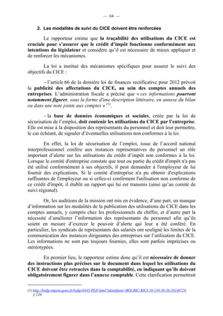 — 64 — 
2. Les modalités de suivi du CICE doivent être renforcées 
Le rapporteur estime que la traçabilité des utilisations du CICE est 
cruciale pour s’assurer que le crédit d’impôt fonctionne conformément aux 
intentions du législateur et considère qu’il est nécessaire de mieux appliquer et 
de renforcer les mécanismes. 
La loi a institué des mécanismes spécifiques pour assurer le suivi des 
objectifs du CICE : 
– l’article 66 de la dernière loi de finances rectificative pour 2012 prévoit 
la publicité des affectations du CICE, au sein des comptes annuels des 
entreprises. L’administration fiscale a précisé que « ces informations pourront 
notamment figurer, sous la forme d'une description littéraire, en annexe du bilan 
ou dans une note jointe aux comptes » (1). 
– la base de données économiques et sociales, créée par la loi de 
sécurisation de l’emploi, doit contenir les utilisations du CICE par l’entreprise. 
Elle est mise à la disposition des représentants du personnel et doit leur permettre, 
le cas échéant, de signaler d’éventuelles utilisations non conformes à la loi. 
En effet, la loi de sécurisation de l’emploi, issue de l’accord national 
interprofessionnel confère aux instances représentatives du personnel un rôle 
important d’alerte sur les utilisations du crédit d’impôt non conformes à la loi. 
Lorsque le comité d'entreprise constate que tout ou partie du crédit d'impôt n'a pas 
été utilisé conformément à ses objectifs, il peut demander à l'employeur de lui 
fournir des explications. Si le comité d'entreprise n'a pu obtenir d'explications 
suffisantes de l'employeur ou si celles-ci confirment l'utilisation non conforme de 
ce crédit d'impôt, il établit un rapport qui lui est transmis (ainsi qu’au comité de 
suivi régional). 
Or, les auditions de la mission ont mis en évidence, d’une part, un manque 
d’information sur les modalités de la publication des utilisations du CICE dans les 
comptes annuels, y compris chez les professionnels du chiffre, et d’autre part la 
nécessité d’améliorer l’information des représentants du personnel afin qu’ils 
soient en mesure d’exercer le pouvoir d’alerte qui leur a été conféré. En 
particulier, les syndicats de représentants des salariés ont souligné les limites de la 
communication des instances dirigeantes des entreprises sur l’utilisation du CICE. 
Les informations ne sont pas toujours fournies, elles sont parfois imprécises ou 
stéréotypées. 
En premier lieu, le rapporteur estime donc qu’il est nécessaire de donner 
des instructions plus précises sur le document dans lequel les utilisations du 
CICE doivent être retracées dans la comptabilité, en indiquant qu’ils doivent 
obligatoirement figurer dans l’annexe comptable. Cette clarification permettrait 
(1) http://bofip.impots.gouv.fr/bofip/8445-PGP.html?identifiant=BOI-BIC-RICI-10-150-30-20-20140729, 
§ 220. 
 