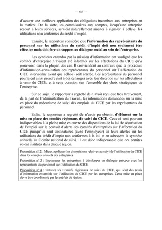 — 65 — 
d’assurer une meilleure application des obligations incombant aux entreprises en 
la matière. De la sorte, les commissaires aux comptes, lorsqu’une entreprise 
recourt à leurs services, seraient naturellement amenés à signaler à celle-ci les 
utilisations non conformes du crédit d’impôt. 
Ensuite, le rapporteur considère que l’information des représentants du 
personnel sur les utilisations du crédit d’impôt doit non seulement être 
effective mais doit être un support au dialogue social au sein de l’entreprise. 
Les syndicats entendus par la mission d’information ont souligné que les 
comités d’entreprise n’avaient été informés sur les affectations du CICE qu’a 
posteriori, dans la plupart des cas. Il conviendrait au contraire que la procédure 
d’information-consultation des représentants du personnel sur l’affectation du 
CICE intervienne avant que celle-ci soit arrêtée. Les représentants du personnel 
pourraient ainsi prendre part à des échanges avec leur direction sur les affectations 
à venir du CICE, et à cette occasion sur l’ensemble des choix stratégiques de 
l’entreprise. 
Sur ce sujet, le rapporteur a regretté de n’avoir reçu que très tardivement, 
de la part de l’administration du Travail, les informations demandées sur la mise 
en place du mécanisme de suivi des emplois du CICE par les représentants du 
personnel. 
Enfin, le rapporteur a regretté de n’avoir pu obtenir, d’élément sur la 
mise en place des comités régionaux de suivi du CICE. Ceux-ci sont pourtant 
indispensables à la pleine mise en oeuvre des dispositions de la loi de sécurisation 
de l’emploi sur le pouvoir d’alerte des comités d’entreprises sur l’affectation du 
CICE puisqu’ils sont destinataires (avec l’employeur) de leurs alertes sur les 
utilisations du crédit d’impôt non conformes à la loi, et en adressent la synthèse 
annuelle au Comité national de suivi. Il est donc indispensable que ces comités 
soient institués dans chaque région. 
Proposition n° 2 : Mieux appliquer les dispositions relatives au suivi de l’utilisation du CICE 
dans les comptes annuels des entreprises 
Proposition n° 3 : Encourager les entreprises à développer un dialogue précoce avec les 
représentants du personnel sur l’utilisation du CICE 
Proposition n° 4 : Installer les Comités régionaux de suivi du CICE, qui sont des relais 
d’information essentiels sur l’utilisation du CICE par les entreprises. Cette mise en place 
devra être coordonnée par les préfets de région. 
 