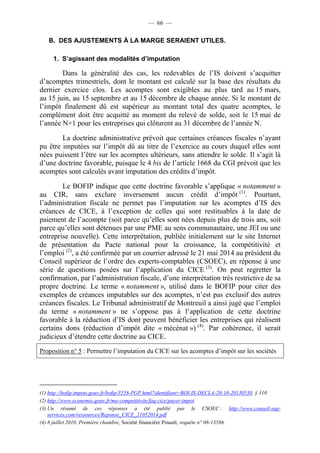 — 66 — 
B. DES AJUSTEMENTS À LA MARGE SERAIENT UTILES. 
1. S’agissant des modalités d’imputation 
Dans la généralité des cas, les redevables de l’IS doivent s’acquitter 
d’acomptes trimestriels, dont le montant est calculé sur la base des résultats du 
dernier exercice clos. Les acomptes sont exigibles au plus tard au 15 mars, 
au 15 juin, au 15 septembre et au 15 décembre de chaque année. Si le montant de 
l’impôt finalement dû est supérieur au montant total des quatre acomptes, le 
complément doit être acquitté au moment du relevé de solde, soit le 15 mai de 
l’année N+1 pour les entreprises qui clôturent au 31 décembre de l’année N. 
La doctrine administrative prévoit que certaines créances fiscales n’ayant 
pu être imputées sur l’impôt dû au titre de l’exercice au cours duquel elles sont 
nées puissent l’être sur les acomptes ultérieurs, sans attendre le solde. Il s’agit là 
d’une doctrine favorable, puisque le 4 bis de l’article 1668 du CGI prévoit que les 
acomptes sont calculés avant imputation des crédits d’impôt. 
Le BOFIP indique que cette doctrine favorable s’applique « notamment » 
au CIR, sans exclure inversement aucun crédit d’impôt (1). Pourtant, 
l’administration fiscale ne permet pas l’imputation sur les acomptes d’IS des 
créances de CICE, à l’exception de celles qui sont restituables à la date de 
paiement de l’acompte (soit parce qu’elles sont nées depuis plus de trois ans, soit 
parce qu’elles sont détenues par une PME au sens communautaire, une JEI ou une 
entreprise nouvelle). Cette interprétation, publiée initialement sur le site Internet 
de présentation du Pacte national pour la croissance, la compétitivité et 
l’emploi (2), a été confirmée par un courrier adressé le 21 mai 2014 au président du 
Conseil supérieur de l’ordre des experts-comptables (CSOEC), en réponse à une 
série de questions posées sur l’application du CICE (3). On peut regretter la 
confirmation, par l’administration fiscale, d’une interprétation très restrictive de sa 
propre doctrine. Le terme « notamment », utilisé dans le BOFIP pour citer des 
exemples de créances imputables sur des acomptes, n’est pas exclusif des autres 
créances fiscales. Le Tribunal administratif de Montreuil a ainsi jugé que l’emploi 
du terme « notamment » ne s’oppose pas à l’application de cette doctrine 
favorable à la réduction d’IS dont peuvent bénéficier les entreprises qui réalisent 
certains dons (réduction d’impôt dite « mécénat ») (4). Par cohérence, il serait 
judicieux d’étendre cette doctrine au CICE. 
Proposition n° 5 : Permettre l’imputation du CICE sur les acomptes d’impôt sur les sociétés 
(1) http://bofip.impots.gouv.fr/bofip/3558-PGP.html?identifiant=BOI-IS-DECLA-20-10-20130530, § 110 
(2) http://www.economie.gouv.fr/ma-competitivite/faq-cice/payer-impot 
(3) Un résumé de ces réponses a été publié par le CSOEC : http://www.conseil-sup-services. 
com/ressources/Reponse_CICE_21052014.pdf 
(4) 8 juillet 2010, Première chambre, Société financière Pinault, requête n° 08-13586. 
 