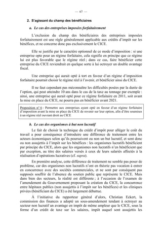 — 67 — 
2. S’agissant du champ des bénéficiaires 
a. Le cas des entreprises imposées forfaitairement 
L’exclusion du champ des bénéficiaires des entreprises imposées 
forfaitairement est une règle généralement applicable aux crédits d’impôt sur les 
bénéfices, et ne concerne donc pas exclusivement le CICE. 
Elle se justifie par le caractère optionnel de ce mode d’imposition : si une 
entreprise opte pour un régime forfaitaire, cela signifie en principe que ce régime 
lui est plus favorable que le régime réel ; dans ce cas, faire bénéficier cette 
entreprise du CICE reviendrait en quelque sorte à lui octroyer un double avantage 
fiscal. 
Une entreprise qui aurait opté à tort en faveur d’un régime d’imposition 
forfaitaire pourrait choisir le régime réel à l’avenir, et bénéficier ainsi du CICE. 
Il ne faut cependant pas méconnaître les difficultés posées par la durée de 
l’option, qui peut atteindre 10 ans dans le cas de la taxe au tonnage par exemple : 
ainsi, une entreprise qui aurait opté pour ce régime forfaitaire en 2011, soit avant 
la mise en place du CICE, ne pourra pas en bénéficier avant 2021. 
Proposition n° 6 : Permettre aux entreprises ayant opté en faveur d’un régime forfaitaire 
d’imposition avant la mise en place du CICE de revenir sur leur option, afin d’être soumises 
à un régime réel ouvrant droit au CICE 
b. Le cas des organismes à but non lucratif 
Le fait de choisir la technique du crédit d’impôt pour alléger le coût du 
travail a pour conséquence d’introduire une différence de traitement entre les 
acteurs économiques selon qu’ils poursuivent ou non un but lucratif, et sont donc 
ou non assujettis à l’impôt sur les bénéfices : les organismes lucratifs bénéficient 
par principe du CICE, alors que les organismes non lucratifs n’en bénéficient que 
par exception, au titre des salaires versés à ceux de leurs salariés affectés à la 
réalisation d’opérations lucratives (cf. supra). 
En première analyse, cette différence de traitement ne semble pas poser de 
problème, car des organismes non lucratifs n’ont en théorie pas vocation à entrer 
en concurrence avec des sociétés commerciales, et ne sont par conséquent pas 
supposés souffrir de l’absence du soutien public que représente le CICE. Mais 
dans bien des secteurs, la réalité est différente ; à l’occasion de l’examen de 
l’amendement du Gouvernement proposant la création du CICE, la concurrence 
entre hôpitaux publics (non assujettis à l’impôt sur les bénéfices) et les cliniques 
privées (bénéficiant du CICE) a été largement débattue. 
À l’initiative du rapporteur général d’alors, Christian Eckert, la 
commission des finances a adopté un sous-amendement tendant à octroyer au 
secteur non lucratif un avantage en impôt de même ampleur que le CICE, sous la 
forme d’un crédit de taxe sur les salaires, impôt auquel sont assujettis les 
 