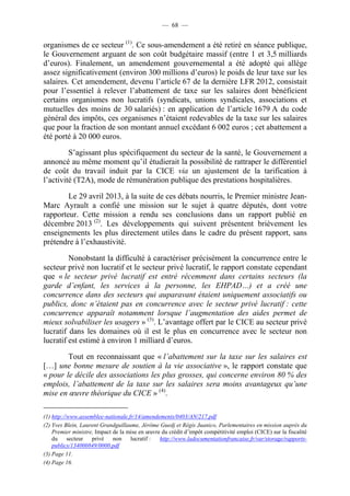— 68 — 
organismes de ce secteur (1). Ce sous-amendement a été retiré en séance publique, 
le Gouvernement arguant de son coût budgétaire massif (entre 1 et 3,5 milliards 
d’euros). Finalement, un amendement gouvernemental a été adopté qui allège 
assez significativement (environ 300 millions d’euros) le poids de leur taxe sur les 
salaires. Cet amendement, devenu l’article 67 de la dernière LFR 2012, consistait 
pour l’essentiel à relever l’abattement de taxe sur les salaires dont bénéficient 
certains organismes non lucratifs (syndicats, unions syndicales, associations et 
mutuelles des moins de 30 salariés) : en application de l’article 1679 A du code 
général des impôts, ces organismes n’étaient redevables de la taxe sur les salaires 
que pour la fraction de son montant annuel excédant 6 002 euros ; cet abattement a 
été porté à 20 000 euros. 
S’agissant plus spécifiquement du secteur de la santé, le Gouvernement a 
annoncé au même moment qu’il étudierait la possibilité de rattraper le différentiel 
de coût du travail induit par la CICE via un ajustement de la tarification à 
l’activité (T2A), mode de rémunération publique des prestations hospitalières. 
Le 29 avril 2013, à la suite de ces débats nourris, le Premier ministre Jean- 
Marc Ayrault a confié une mission sur le sujet à quatre députés, dont votre 
rapporteur. Cette mission a rendu ses conclusions dans un rapport publié en 
décembre 2013 (2). Les développements qui suivent présentent brièvement les 
enseignements les plus directement utiles dans le cadre du présent rapport, sans 
prétendre à l’exhaustivité. 
Nonobstant la difficulté à caractériser précisément la concurrence entre le 
secteur privé non lucratif et le secteur privé lucratif, le rapport constate cependant 
que « le secteur privé lucratif est entré récemment dans certains secteurs (la 
garde d’enfant, les services à la personne, les EHPAD…) et a créé une 
concurrence dans des secteurs qui auparavant étaient uniquement associatifs ou 
publics, donc n’étaient pas en concurrence avec le secteur privé lucratif : cette 
concurrence apparaît notamment lorsque l’augmentation des aides permet de 
mieux solvabiliser les usagers » (3). L’avantage offert par le CICE au secteur privé 
lucratif dans les domaines où il est le plus en concurrence avec le secteur non 
lucratif est estimé à environ 1 milliard d’euros. 
Tout en reconnaissant que « l’abattement sur la taxe sur les salaires est 
[…] une bonne mesure de soutien à la vie associative », le rapport constate que 
« pour le décile des associations les plus grosses, qui concerne environ 80 % des 
emplois, l’abattement de la taxe sur les salaires sera moins avantageux qu’une 
mise en oeuvre théorique du CICE » (4). 
(1) http://www.assemblee-nationale.fr/14/amendements/0403/AN/217.pdf 
(2) Yves Blein, Laurent Grandguillaume, Jérôme Guedj et Régis Juanico, Parlementaires en mission auprès du 
Premier ministre, Impact de la mise en oeuvre du crédit d’impôt compétitivité emploi (CICE) sur la fiscalité 
du secteur privé non lucratif : http://www.ladocumentationfrancaise.fr/var/storage/rapports-publics/ 
134000849/0000.pdf 
(3) Page 11. 
(4) Page 16. 
 